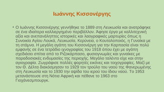 Ιωάννης Κισσονέργης
• Ο Ιωάννης Κισσονέργης γεννήθηκε το 1889 στη Λευκωσία και ανατράφηκε
σε ένα ιδιαίτερα καλλιεργημένο περιβάλλον. Άφησε έργα με καλλιτεχνική
αξία και ανεπανάληπτες ιστορικές και λαογραφικές μαρτυρίες όπως η
Συνοικία Αγίου Λουκά, Λευκωσία, Κερύνεια, ο Κουταλοποιός, η Γυναίκα με
τη στάμνα. Η μεγάλη αγάπη του Κισσονέργη για την Καρπασία είναι πολύ
εμφανής σε ένα τετράδιο ιχνογραφίας του 1918 όπου έχει με αγάπη
σχεδιάσει σπίτια από το Ριζοκάρπασο, φυσιογνωμίες και γυναίκες με
παραδοσιακές ενδυμασίες της περιοχής. Μεγάλο ταλέντο είχε και στην
αγιογραφία. Ζωγράφισε πολλές φορητές εικόνες και τοιχογραφίες. Μαζί με
τον Θ. Δέλτα διακόσμησαν το 1929 τον τρούλο του ναού της Φανερωμένης
στη Λευκωσία και το 1930 την αψίδα του ιερού του ίδιου ναού. Το 1953
μετανάστευσε στη Νότια Αφρική και πέθανε το 1963 στο
Γιοχάνεσμπουργκ.
 