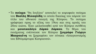 • Το ποίημα "9η Ιουλίου" αποτελεί το κορυφαίο ποίημα
του Βασίλη Μιχαηλίδη το οποίο δικαίως του χάρισε τον
τίτλο του εθνικού ποιητή της Κύπρου. Το ποίημα
γράφτηκε προς το τέλος του 19ου και στις αρχές του
20ου αιώνα. Έχει μελοποιηθεί από τον Κύπριο συνθέτη
και μουσικολόγο Λάρκο Λάρκου. Το θέμα του
ποιήματος ενέπνευσε τον Κύπριο ζωγράφο Γιώργο
Μαυρογένη να ζωγραφίσει τον πίνακα «Απαγχονισμός
του Εθνομάρτυρα Κυπριανού».
 