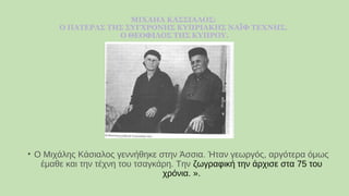 ΜΙΧΑΗΛ ΚΑΣΣΙΑΛΟΣ:
Ο ΠΑΤΕΡΑΣ ΤΗΣ ΣΥΓΧΡΟΝΗΣ ΚΥΠΡΙΑΚΗΣ ΝΑΪΦ ΤΕΧΝΗΣ.
Ο ΘΕΟΦΙΛΟΣ ΤΗΣ ΚΥΠΡΟΥ.
• Ο Μιχάλης Κάσιαλος γεννήθηκε στην Άσσια. Ήταν γεωργός, αργότερα όμως
έμαθε και την τέχνη του τσαγκάρη. Την ζωγραφική την άρχισε στα 75 του
χρόνια. ».
 