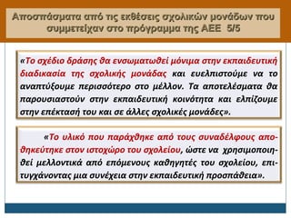 Αποσπάσματα από τις εκθέσεις σχολικών μονάδων πουΑποσπάσματα από τις εκθέσεις σχολικών μονάδων που
συμμετείχαν στο πρόγραμμα της ΑΕΕσυμμετείχαν στο πρόγραμμα της ΑΕΕ 5/55/5
«Το σχέδιο δράσης θα ενσωματωθεί μόνιμα στην εκπαιδευτική
διαδικασία της σχολικής μονάδας και ευελπιστούμε να το
αναπτύξουμε περισσότερο στο μέλλον. Τα αποτελέσματα θα
παρουσιαστούν στην εκπαιδευτική κοινότητα και ελπίζουμε
στην επέκτασή του και σε άλλες σχολικές μονάδες».
«Το υλικό που παράχθηκε από τους συναδέλφους απο-
θηκεύτηκε στον ιστοχώρο του σχολείου, ώστε να χρησιμοποιη-
θεί μελλοντικά από επόμενους καθηγητές του σχολείου, επι-
τυγχάνοντας μια συνέχεια στην εκπαιδευτική προσπάθεια».
 