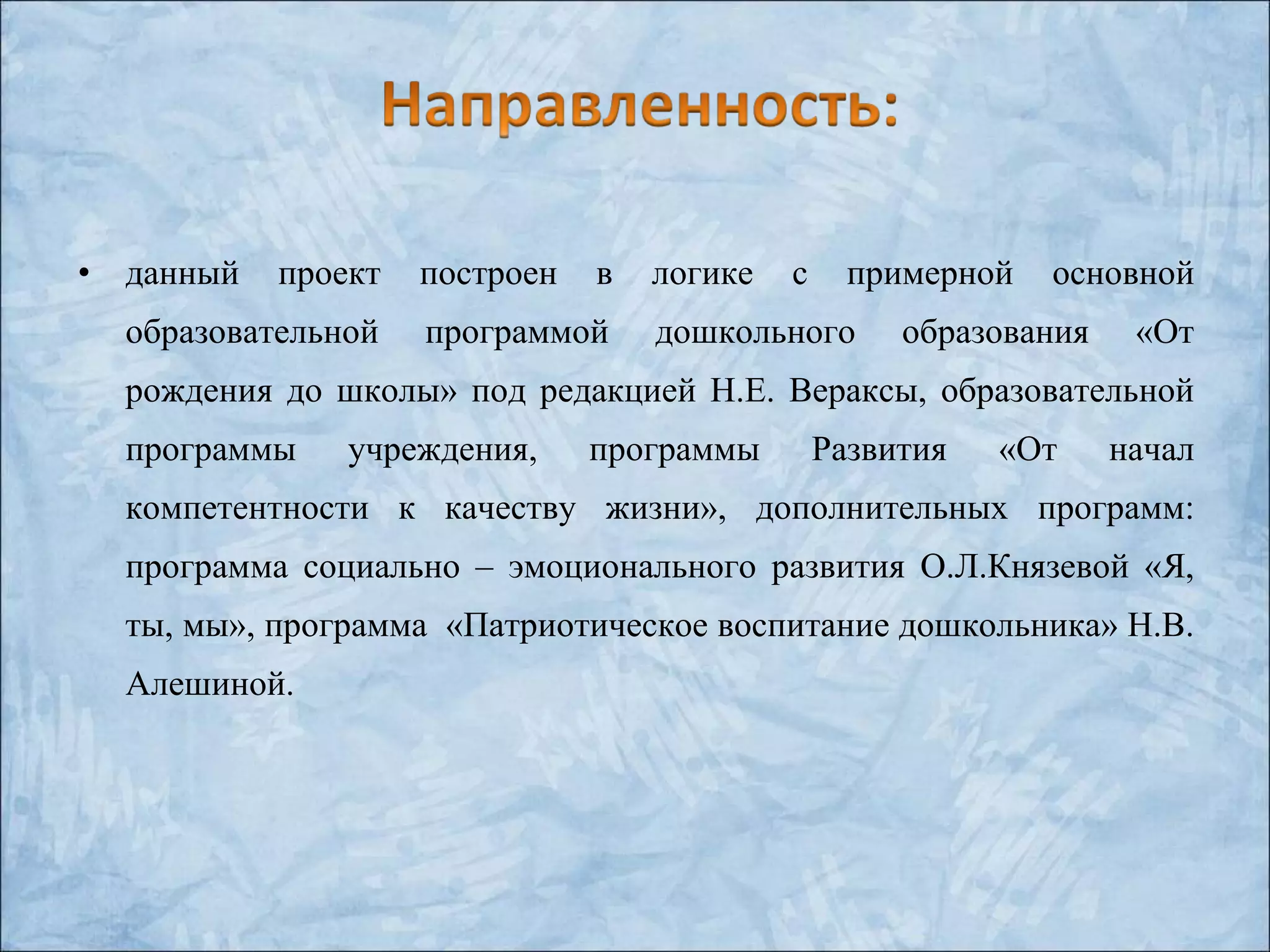 • данный проект построен в логике с примерной основной
образовательной программой дошкольного образования «От
рождения до школы» под редакцией Н.Е. Вераксы, образовательной
программы учреждения, программы Развития «От начал
компетентности к качеству жизни», дополнительных программ:
программа социально – эмоционального развития О.Л.Князевой «Я,
ты, мы», программа «Патриотическое воспитание дошкольника» Н.В.
Алешиной.
 
