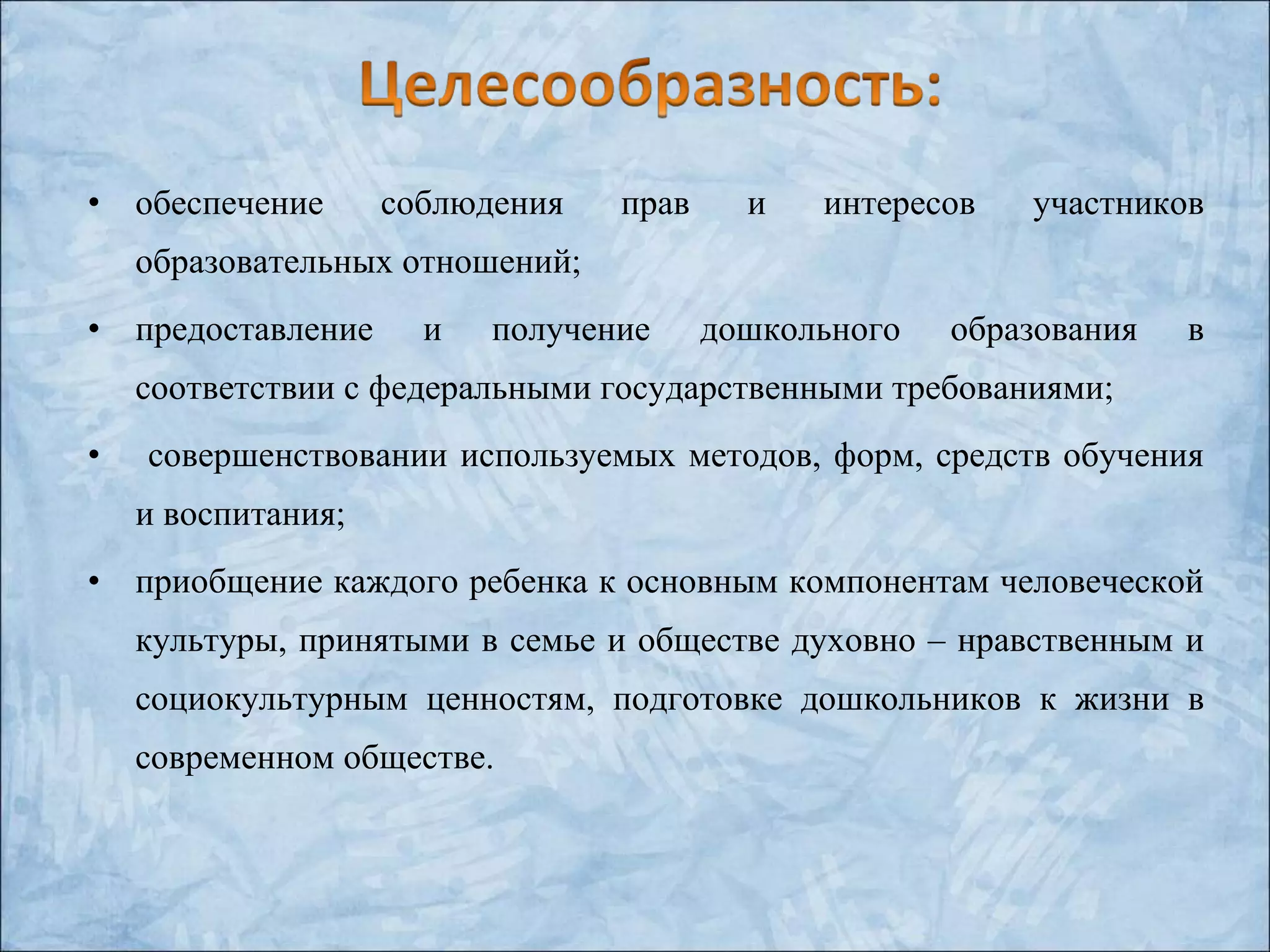 • обеспечение соблюдения прав и интересов участников
образовательных отношений;
• предоставление и получение дошкольного образования в
соответствии с федеральными государственными требованиями;
• совершенствовании используемых методов, форм, средств обучения
и воспитания;
• приобщение каждого ребенка к основным компонентам человеческой
культуры, принятыми в семье и обществе духовно – нравственным и
социокультурным ценностям, подготовке дошкольников к жизни в
современном обществе.
 