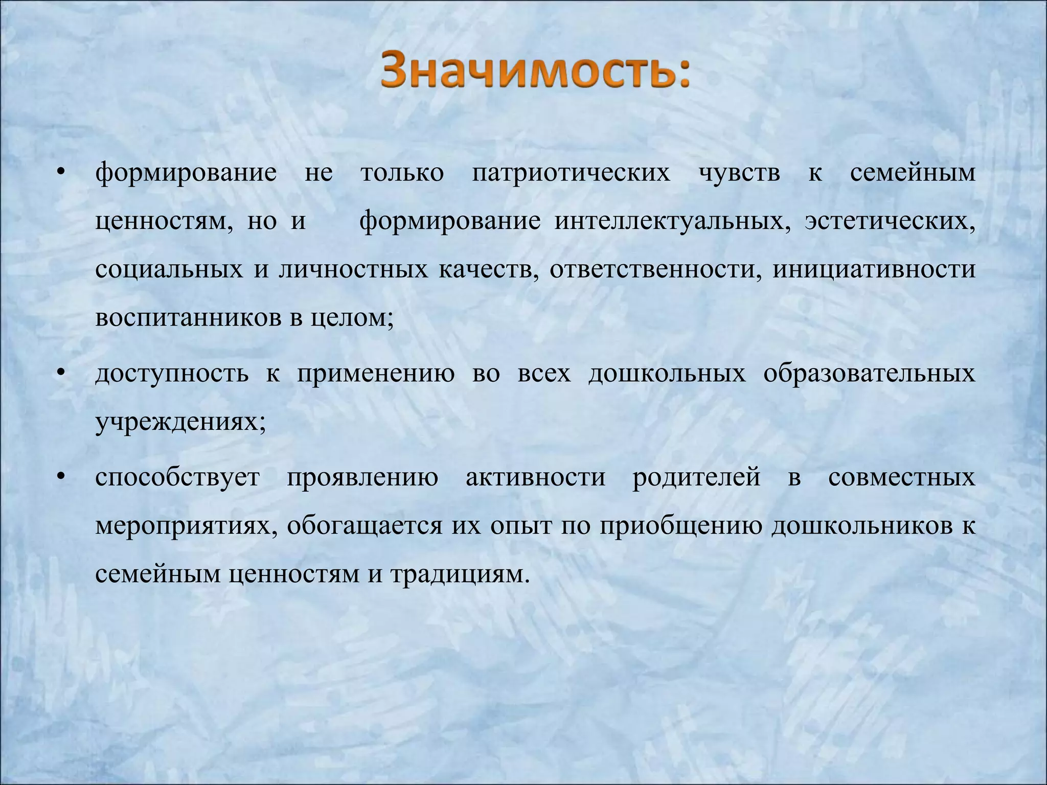 • формирование не только патриотических чувств к семейным
ценностям, но и формирование интеллектуальных, эстетических,
социальных и личностных качеств, ответственности, инициативности
воспитанников в целом;
• доступность к применению во всех дошкольных образовательных
учреждениях;
• способствует проявлению активности родителей в совместных
мероприятиях, обогащается их опыт по приобщению дошкольников к
семейным ценностям и традициям.
 