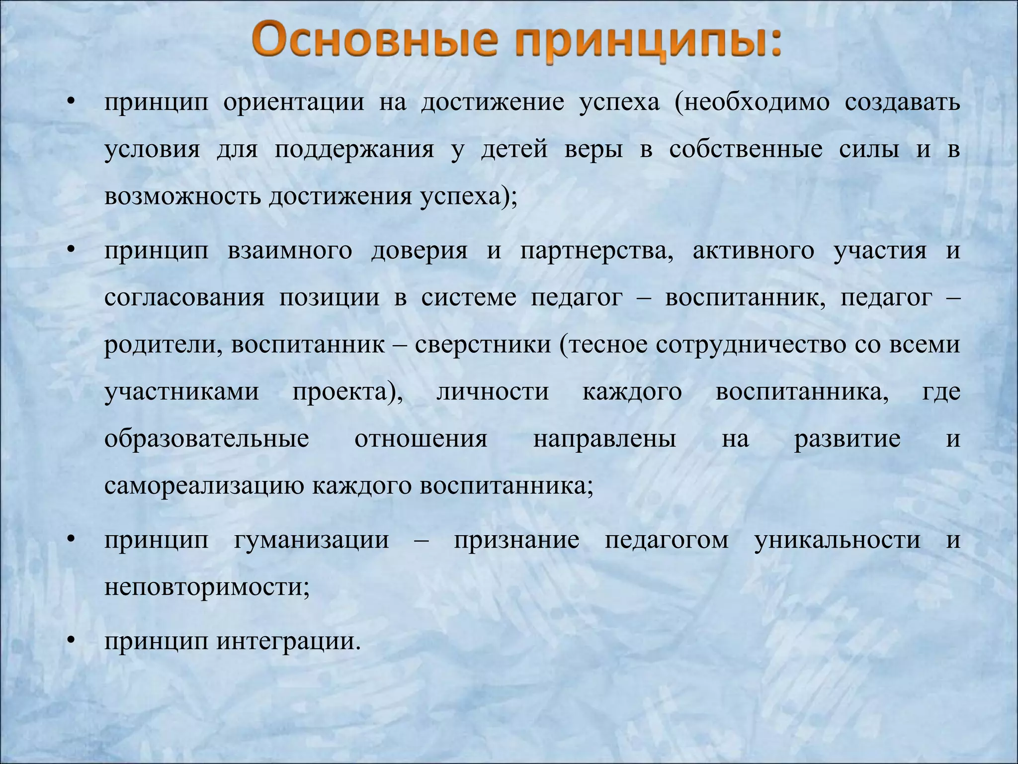 • принцип ориентации на достижение успеха (необходимо создавать
условия для поддержания у детей веры в собственные силы и в
возможность достижения успеха);
• принцип взаимного доверия и партнерства, активного участия и
согласования позиции в системе педагог – воспитанник, педагог –
родители, воспитанник – сверстники (тесное сотрудничество со всеми
участниками проекта), личности каждого воспитанника, где
образовательные отношения направлены на развитие и
самореализацию каждого воспитанника;
• принцип гуманизации – признание педагогом уникальности и
неповторимости;
• принцип интеграции.
 