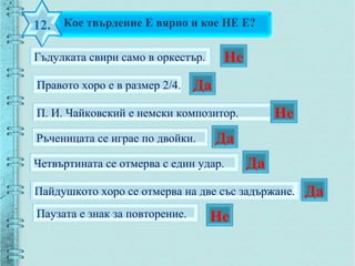 Кое твърдение Е вярно и кое НЕ Е?12.
Гъдулката свири само в оркестър.
Пайдушкото хоро се отмерва на две със задържане.
П. И. Чайковский е немски композитор.
Ръченицата се играе по двойки.
Четвъртината се отмерва с един удар.
Паузата е знак за повторение.
Правото хоро е в размер 2/4.
Не
Да
Не
Да
Да
Да
Не
 