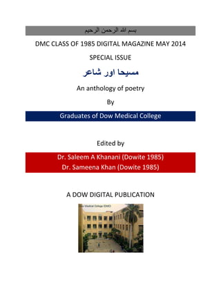 ‫الرحيم‬ ‫الرحمن‬ ‫هللا‬ ‫بسم‬
DMC CLASS OF 1985 DIGITAL MAGAZINE MAY 2014
SPECIAL ISSUE
‫مسيحا‬‫شاعر‬ ‫اور‬
An anthology of poetry
By
Graduates of Dow Medical College
Edited by
Dr. Saleem A Khanani (Dowite 1985)
Dr. Sameena Khan (Dowite 1985)
A DOW DIGITAL PUBLICATION
 