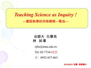 Teaching Science as Inquiry !
—圖說教學的四格簡案—電池—
台師大 化學系
林 如章
rjlin@ntnu.edu.tw
Tel: 02-7734-6222
C : 0952-837-863
20140321 宜蘭 復興國中
 