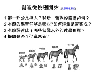 創造從挑剔開始…(上課簡報.影片)
1.哪一部分是導入？和新、舊課的關聯如何？
2.本節的學習任務是哪些?如何評量是否完成？
3.本節課達成了哪些知識以外的教學目標？
4.提問是否可促進思考?
 