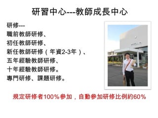 研習中心---教師成長中心
研修---
職前教師研修、
初任教師研修、
新任教師研修（年資2-3年）、
五年經驗教師研修、
十年經驗教師研修。
專門研修、課題研修。
規定研修者100％參加，自動參加研修比例約60％
 