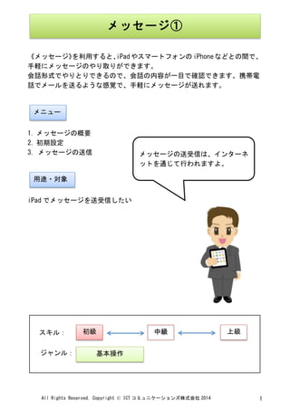 All	
 Rights	
 Reserved,	
 Copyright	
 ©	
 ICT コミュニケーションズ株式会社 2014	
  1	
 
	
 
	
 
《メッセージ》を利用すると、iPadやスマートフォンのiPhoneなどとの間で、
手軽にメッセージのやり取りができます。	
 
会話形式でやりとりできるので、会話の内容が一目で確認できます。携帯電
話でメールを送るような感覚で、手軽にメッセージが送れます。	
 
	
 
	
 
1. メッセージの概要	
 
2. 初期設定	
 
3.	
 メッセージの送信	
 
	
 
	
 
iPad でメッセージを送受信したい	
 
	
 
	
 
	
 
	
 
	
 
	
 
	
 
	
 
	
 
	
 
	
 
	
  	
 
メッセージ①	
 
メニュー	
 
用途・対象	
 
メッセージの送受信は、インターネ
ットを通じて行われますよ。	
 
	
 
初級	
  中級	
  上級	
 
基本操作	
 
スキル：	
 
ジャンル：	
 
 
