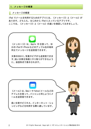 All	
 Rights	
 Reserved,	
 Copyright	
 ©	
 ICT コミュニケーションズ株式会社 2014	
 2	
 
	
 
	
 
iPad でメールを利用するためのアプリには、《メッセージ》と《メール》が
あります。どちらも、はじめから iPad に入っているアプリです。	
 
ここでは、《メッセージ》と《メール》の違いを確認しておきましょう。	
 
	
 
	
  	
 
1.	
 メッセージの概要	
 
メッセージの概要	
 
	
 
	
 
	
 
《メッセージ》は、Apple	
 ID を使って、ほ
かの iPadやiPhoneなどのアップル社の端末
同士でメッセージを送受信できます。	
 
	
 
文章のほかに、写真やビデオも送受信できま
す。短い文章を気軽にやり取りができるよう
に、会話形式で表示されます。	
 
	
 
	
 
《メール》は、Gmail や Yahoo!メールなどの
アドレスを使って、パソコンと同じようにメ
ールを送受信できます。	
 
	
 
長い文章やビジネス、インターネット・ショ
ッピングなどを利用する際に適しています。	
 
 