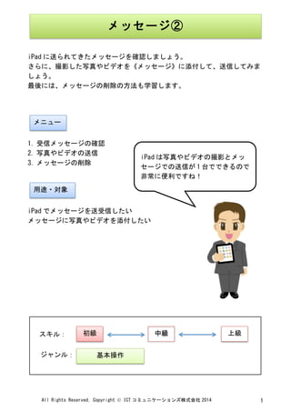 All	
 Rights	
 Reserved,	
 Copyright	
 ©	
 ICT コミュニケーションズ株式会社 2014	
  1	
 
	
 
	
 
iPad に送られてきたメッセージを確認しましょう。	
 
さらに、撮影した写真やビデオを《メッセージ》に添付して、送信してみま
しょう。	
 
最後には、メッセージの削除の方法も学習します。	
 
	
 
	
 
	
 
1. 受信メッセージの確認	
 
2. 写真やビデオの送信	
 
3. メッセージの削除	
 
	
 
	
 
iPad でメッセージを送受信したい	
 
メッセージに写真やビデオを添付したい	
 
	
 
	
 
	
 
	
 
	
 
	
 
	
 
	
 
	
 
	
  	
 
メッセージ②	
 
メニュー	
 
用途・対象	
 
iPad は写真やビデオの撮影とメッ
セージでの送信が 1 台でできるので
非常に便利ですね！	
 
	
 
初級	
  中級	
  上級	
 
基本操作	
 
スキル：	
 
ジャンル：	
 
 