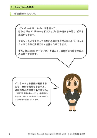 All	
 Rights	
 Reserved,	
 Copyright	
 ©	
 ICT コミュニケーションズ株式会社 2014	
 2	
 
	
 
	
 
	
 
	
  	
 
1.	
 FaceTime の概要	
 
《FaceTime》について	
 
	
 
《FaceTime》は、Apple	
 ID を使って、	
 
ほかの iPad や iPhone などのアップル製の端末との間で、ビデオ
通話ができます。	
 
	
 
フロントカメラを使ってお互いの顔を見ながら話したり、バック
カメラで自分の周囲のモノを見せたりできます。	
 
	
 
また、《FaceTime オーディオ》を選ぶと、電話のように音声のみ
の通話もできます。	
 
インターネット接続で利用する
ので、無料で利用できますよ。	
 
通話料などの課金もありません。	
 
（※3G/LTE 通信の場合、パケット通信費がか
かります。パケット定額サービスを利用して
いない場合は注意してください。）	
 
 