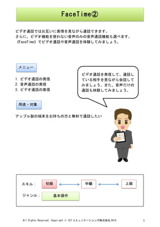 All	
 Rights	
 Reserved,	
 Copyright	
 ©	
 ICT コミュニケーションズ株式会社 2014	
  1	
 
	
 
	
 
ビデオ通話ではお互いに表情を見ながら通話できます。	
 
さらに、ビデオ機能を使わない音声のみの音声通話機能も選べます。
《FaceTime》でビデオ通話や音声通話を体験してみましょう。	
 
	
 
	
 
	
 
	
 
1. ビデオ通話の発信	
 
2. 音声通話の発信	
 
3. ビデオ通話の着信	
 
	
 
	
 
アップル製の端末をお持ちの方と無料で通話したい	
 
	
 
	
 
	
 
	
 
	
 
	
 
	
 
	
 
	
 
	
 
	
  	
 
FaceTime②	
 
メニュー	
 
用途・対象	
 
ビデオ通話を発信して、通話し
ている相手を見ながら会話して
みましょう。また、音声だけの
通話も体験してみましょう。	
 
	
 
初級	
  中級	
  上級	
 
基本操作	
 
スキル：	
 
ジャンル：	
 
 