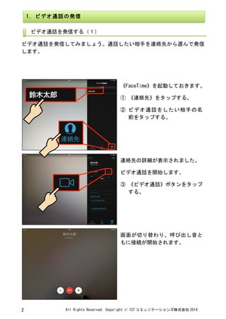 All	
 Rights	
 Reserved,	
 Copyright	
 ©	
 ICT コミュニケーションズ株式会社 2014	
 2	
 
	
 
	
 
ビデオ通話を発信してみましょう。通話したい相手を連絡先から選んで発信
します。	
 
	
 
	
 
	
 
	
 
《FaceTime》を起動しておきます。	
 
①	
 《連絡先》をタップする。	
 
②	
 ビデオ通話をしたい相手の名
前をタップする。	
 
	
 
連絡先の詳細が表示されました。	
 
ビデオ通話を開始します。	
 
③	
 《ビデオ通話》ボタンをタップ
する。	
 
	
 
画面が切り替わり、呼び出し音と
もに接続が開始されます。	
 
1.	
 ビデオ通話の発信	
 
	
 
ビデオ通話を発信する（１）	
 
	
 
 