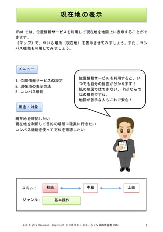 All	
 Rights	
 Reserved,	
 Copyright	
 ©	
 ICT コミュニケーションズ株式会社 2014	
  1	
 
	
 
	
 
iPad では、位置情報サービスを利用して現在地を地図上に表示することがで
きます。	
 
《マップ》で、今いる場所（現在地）を表示させてみましょう。また、コン
パス機能も利用してみましょう。	
 
	
 
	
 
	
 
1. 位置情報サービスの設定	
 
2. 現在地の表示方法	
 
3. コンパス機能	
 
	
 
	
 
現在地を確認したい	
 
現在地を利用して目的の場所に確実に行きたい	
 
コンパス機能を使って方位を確認したい	
 
	
 
	
 
	
 
	
 
	
 
	
 
	
 
	
 
	
  	
 
現在地の表示	
 
	
 
メニュー	
 
用途・対象	
 
位置情報サービスを利用すると、い
つでも自分の位置が分かります！	
 
紙の地図ではできない、iPad ならで
はの機能ですね。	
 
地図が苦手な人もこれで安心！	
 
	
 
初級	
  中級	
  上級	
 
基本操作	
 
スキル：	
 
ジャンル：	
 
 