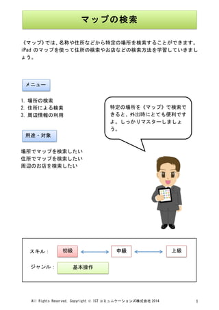 All	
 Rights	
 Reserved,	
 Copyright	
 ©	
 ICT コミュニケーションズ株式会社 2014	
  1	
 
	
 
	
 
《マップ》では、名称や住所などから特定の場所を検索することができます。	
 
iPad のマップを使って住所の検索やお店などの検索方法を学習していきまし
ょう。	
 
	
 
	
 
	
 
1. 場所の検索	
 
2. 住所による検索	
 
3. 周辺情報の利用	
 
	
 
	
 
場所でマップを検索したい	
 
住所でマップを検索したい	
 
周辺のお店を検索したい	
 
	
 
	
 
	
 
	
 
	
 
	
 
	
 
	
 
	
 
	
  	
 
マップの検索	
 
	
 
メニュー	
 
用途・対象	
 
特定の場所を《マップ》で検索で
きると、外出時にとても便利です
よ。しっかりマスターしましょ
う。	
 
	
 
初級	
  中級	
  上級	
 
基本操作	
 
スキル：	
 
ジャンル：	
 
 