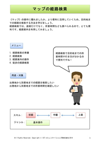 All	
 Rights	
 Reserved,	
 Copyright	
 ©	
 ICT コミュニケーションズ株式会社 2014	
  1	
 
	
 
	
 
《マップ》の操作に慣れましたか。より便利に活用していくため、目的地ま
での経路を検索する方法を学びましょう。	
 
経路検索では、道順だけでなく、所要時間なども調べられるので、とても便
利です。経路案内を利用してみましょう。	
 
	
 
	
 
	
 
	
 
1. 経路検索の準備	
 
2. 経路検索	
 
3. 経路案内の操作	
 
4. 徒歩の経路検索	
 
	
 
	
 
	
 
出発地から到着地までの経路を検索したい	
 
出発地から到着地までの所要時間を確認したい	
 
	
 
	
 
	
 
	
 
	
 
	
 
	
  	
 
マップの経路検索	
 
	
 
メニュー	
 
用途・対象	
 
経路検索で目的地までの所
要時間や行き方が分かるの
で便利ですね！	
 
	
 
初級	
  中級	
  上級	
 
基本操作	
 
スキル：	
 
ジャンル：	
 
 