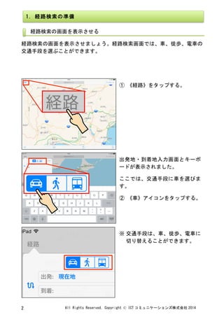 All	
 Rights	
 Reserved,	
 Copyright	
 ©	
 ICT コミュニケーションズ株式会社 2014	
 2	
 
	
 
	
 
経路検索の画面を表示させましょう。経路検索画面では、車、徒歩、電車の
交通手段を選ぶことができます。	
 
	
 
	
 
	
 
	
 
① 《経路》をタップする。	
 
	
 
	
 
出発地・到着地入力画面とキーボ
ードが表示されました。	
 
ここでは、交通手段に車を選びま
す。	
 
② 《車》アイコンをタップする。	
 
	
 
※	
 交通手段は、車、徒歩、電車に
切り替えることができます。	
 
1.	
 経路検索の準備	
 
経路検索の画面を表示させる	
 
	
 
 