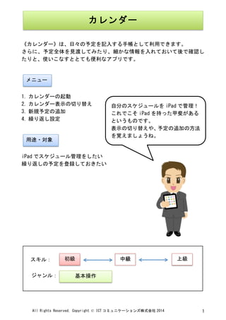 All	
 Rights	
 Reserved,	
 Copyright	
 ©	
 ICT コミュニケーションズ株式会社 2014	
  1	
 
	
 
	
 
《カレンダー》は、日々の予定を記入する手帳として利用できます。	
 
さらに、予定全体を見渡してみたり、細かな情報を入れておいて後で確認し
たりと、使いこなすととても便利なアプリです。	
 
	
 
	
 
1. カレンダーの起動	
 
2. カレンダー表示の切り替え	
 
3. 新規予定の追加	
 
4. 繰り返し設定	
 
	
 
	
 
iPad でスケジュール管理をしたい	
 
繰り返しの予定を登録しておきたい	
 
	
 
	
 
	
 
	
 
	
 
	
 
	
 
	
 
	
 
	
 
	
  	
 
カレンダー	
 
メニュー	
 
用途・対象	
 
	
 
初級	
  中級	
  上級	
 
基本操作	
 
スキル：	
 
ジャンル：	
 
自分のスケジュールを iPad で管理！	
 
これでこそ iPad を持った甲斐がある
というものです。	
 
表示の切り替えや、予定の追加の方法
を覚えましょうね。	
 
 