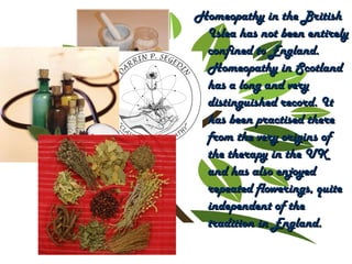 Homeopathy in the BritishHomeopathy in the British
Islea has not been entirelyIslea has not been entirely
confined to England.confined to England.
Homeopathy in ScotlandHomeopathy in Scotland
has a long and veryhas a long and very
distinguished record. Itdistinguished record. It
has been practised therehas been practised there
from the very origins offrom the very origins of
the therapy in the UKthe therapy in the UK
and has also enjoyedand has also enjoyed
repeated flowerings, quiterepeated flowerings, quite
independent of theindependent of the
tradition in England.tradition in England.
 