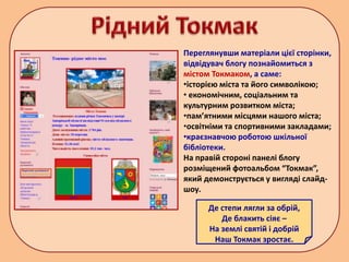 Де степи лягли за обрій,
Де блакить сіяє –
На землі святій і добрій
Наш Токмак зростає.
Переглянувши матеріали цієї сторінки,
відвідувач блогу познайомиться з
містом Токмаком, а саме:
•історією міста та його символікою;
• економічним, соціальним та
культурним розвитком міста;
•пам’ятними місцями нашого міста;
•освітніми та спортивними закладами;
•краєзнавчою роботою шкільної
бібліотеки.
На правій стороні панелі блогу
розміщений фотоальбом “Токмак”,
який демонструється у вигляді слайд-
шоу.
 