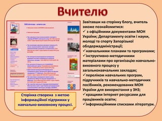 Сторінка створена з метою
інформаційної підтримки у
навчально-виховному процесі.
Завітавши на сторінку блогу, вчитель
зможе познайомитися:
 з офіційними документами МОН
України; Департаменту освіти і науки,
молоді та спорту Запорізької
облдержадміністрації;
навчальними планами та програмами;
інструктивно-методичними
матеріалами про організацію навчально-
виховного процесу у
загальнонавчальних закладах;
переліком навчальних програм,
підручників та навчально-методичних
посібників, рекомендованих МОН
України для використання у ЗНЗ;
кращими Інтернет ресурсами для
працівників освіти;
інформаційними списками літератури.
 