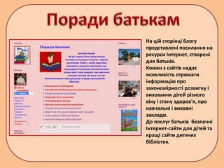 На цій сторінці блогу
представлені посилання на
ресурси Інтернет, створені
для батьків.
Кожен з сайтів надає
можливість отримати
інформацію про
закономірності розвитку і
виховання дітей різного
віку і стану здоров'я, про
навчальні і виховні
заклади.
До послуг батьків безпечні
Інтернет-сайти для дітей та
кращі сайти дитячих
бібліотек.
 