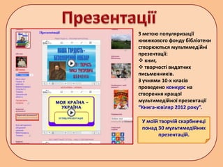 З метою популяризації
книжкового фонду бібліотеки
створюються мультимедійні
презентації:
 книг,
 творчості видатних
письменників.
З учнями 10-х класів
проведено конкурс на
створення кращої
мультимедійної презентації
“Книга-ювіляр 2012 року”.
У моїй творчій скарбничці
понад 30 мультимедійних
презентацій.
 