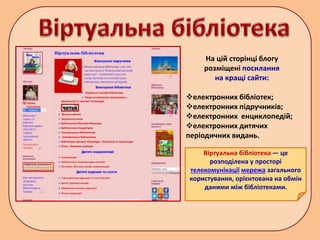 На цій сторінці блогу
розміщені посилання
на кращі сайти:
електронних бібліотек;
електронних підручників;
електронних енциклопедій;
електронних дитячих
періодичних видань.
Віртуальна бібліотека — це
розподілена у просторі
телекомунікації мережа загального
користування, орієнтована на обмін
даними між бібліотеками.
 