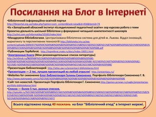 •Бібліотечний інформаційно-освітній портал
http://librportal.org.ua/index.php?option=com_content&task=view&id=456&Itemid=74
•Кз «Запорізький обласний інститут післядипломної педагогічної освіти» зор курсова робота з теми
Проектна діяльність шкільної бібліотеки у формуванні читацької компетентності школярів
http://uchni.com.ua/informatika/10183/index.html
•Мандруючи бібліоблогами. Централізована бібліотечна система для дітей м. Львова. Відділ інновацій,
маркетингу та перспективних технологій http://biblioteka.lviv.ua/wp-
content/uploads/2009/07/%D0%9C%D0%B0%D0%BD%D0%B4%D1%80%D1%83%D1%8E%D1%87%D0%B8%D0%B1%D1%96%D0%B1%
D0%BB%D1%96%D0%BE%D0%B1%D0%BB%D0%BE%D0%B3%D0%B0%D0%BC%D0%B8.pdf
•Публикации TopReferat. http://topreferat.znate.ru/docs/index-33051.html
•Электронные Книги (Мои рекомендательные списки литературы)
http://ech0msk.ru/%D0%BF%D1%80%D0%B0%D0%B2%D0%B8%D0%BB%D0%B0-
%D0%BF%D0%BE%D0%B2%D0%B5%D0%B4%D1%96%D0%BD%D0%BA%D0%B8-%D1%83%D1%87%D0%BD%D1%96%D0%B2-
%D1%83-%D0%B3%D1%80%D0%BE%D0%BC%D0%B0%D0%B4%D1%81%D1%8C%D0%BA%D0%B8/
•Презентации библиотекарей http://atlas-pw.ru/prezentacii-bibliotekarey.html
•Презентации — 2 тис. лучших презентаций из любой отрасли! http://prezentazu.ru/
•Websites for симоненко Блог библиотекаря Галины Симоненко Портфоліо бібліотекаря Симоненко Г. В.
http://www.statmyweb.com/s/%D1%81%D0%B8%D0%BC%D0%BE%D0%BD%D0%B5%D0%BD%D0%BA%D0%BE
•Сайт топ-новостей. Презентація Портфоліо бібліотекаря Г. Симоненко http://games-pcnews.ru/yvgbc/prezentaciya-
portfolio-bibliotekarya.html
•Списки — более 5 тыс. разных списков.
http://spisokk.ru/%D1%81%D0%BF%D0%B8%D1%81%D0%BE%D0%BA%D0%BB%D1%96%D1%82%D0%B5%D1%80%D0%B0%D1%82%
D1%83%D1%80%D0%B8-%D0%BA%D0%BE%D0%BD%D1%81%D1%82%D0%B8%D1%82%D1%83%D1%86%D1%96%D1%8F-
%D1%83%D0%BA%D1%80%D0%B0%D1%97/
Всього відстежено понад 40 посилань на блог “Бібліотечний етюд” в Інтернет мережі.
 