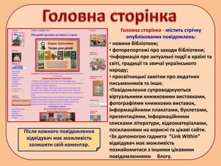 Головна сторінка - містить стрічку
опублікованих повідомлень:
• новини бібліотеки;
• фоторепортажі про заходи бібліотеки;
•інформація про актуальні події в країні та
світі, традиції та звичаї українського
народу;
• просвітницькі замітки про видатних
письменників та інше.
•Повідомлення супроводжуються
віртуальними книжковими виставками,
фотографіями книжкових виставок,
інформаційними плакатами, буклетами,
презентаціями, інформаційними
списками літератури, відеоматеріалами,
посиланнями на корисні та цікаві сайти.
•За допомогою гаджета “Link Within”
відвідувач має можливість
познайомитися з іншими цікавими
повідомленнями блогу.
Після кожного повідомлення
відвідувач має можливість
залишити свій коментар.
 