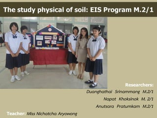 The study physical of soil: EIS Program M.2/1
Researchers:
Duanghathai Srinammang M.2/1
Napat Khoksinok M. 2/1
Anutsara Pratumkam M.2/1
Teacher: Miss Nichatcha Aryowong
 