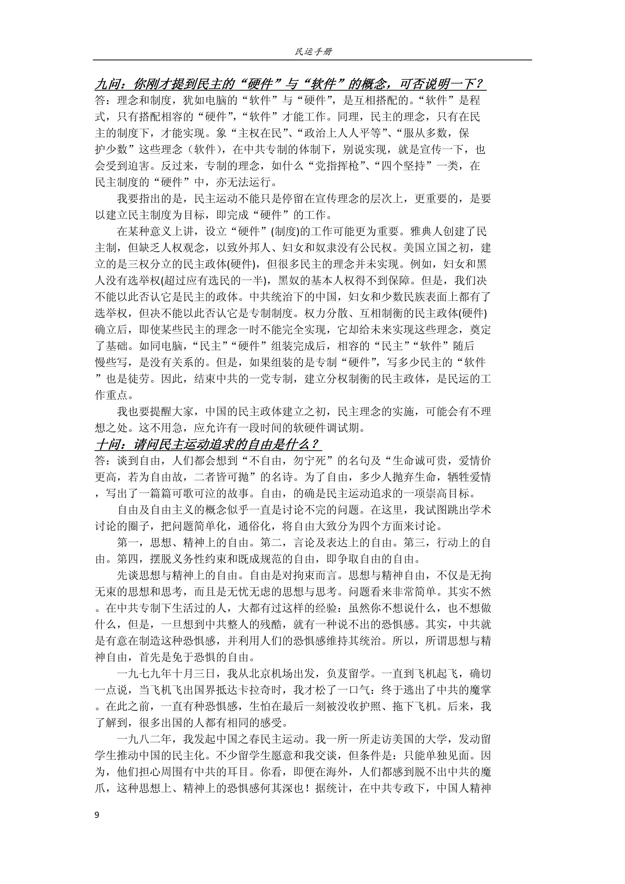 民运手册
9 
 
九问：你刚才提到民主的“硬件”与“软件”的概念，可否说明一下？ 
答：理念和制度，犹如电脑的“软件”与“硬件”，是互相搭配的。“软件”是程 
式，只有搭配相容的“硬件”，“软件”才能工作。同理，民主的理念，只有在民 
主的制度下，才能实现。象“主权在民”、“政治上人人平等”、“服从多数，保 
护少数”这些理念（软件），在中共专制的体制下，别说实现，就是宣传一下，也 
会受到迫害。反过来，专制的理念，如什么“党指挥枪”、“四个坚持”一类，在 
民主制度的“硬件”中，亦无法运行。 
        我要指出的是，民主运动不能只是停留在宣传理念的层次上，更重要的，是要 
以建立民主制度为目标，即完成“硬件”的工作。 
        在某种意义上讲，设立“硬件”(制度)的工作可能更为重要。雅典人创建了民 
主制，但缺乏人权观念，以致外邦人、妇女和奴隶没有公民权。美国立国之初，建 
立的是三权分立的民主政体(硬件)，但很多民主的理念并未实现。例如，妇女和黑 
人没有选举权(超过应有选民的一半)，黑奴的基本人权得不到保障。但是，我们决 
不能以此否认它是民主的政体。中共统治下的中国，妇女和少数民族表面上都有了 
选举权，但决不能以此否认它是专制制度。权力分散、互相制衡的民主政体(硬件) 
确立后，即使某些民主的理念一时不能完全实现，它却给未来实现这些理念，奠定 
了基础。如同电脑，“民主”“硬件”组装完成后，相容的“民主”“软件”随后 
慢些写，是没有关系的。但是，如果组装的是专制“硬件”，写多少民主的“软件 
”也是徒劳。因此，结束中共的一党专制，建立分权制衡的民主政体，是民运的工 
作重点。 
        我也要提醒大家，中国的民主政体建立之初，民主理念的实施，可能会有不理 
想之处。这不用急，应允许有一段时间的软硬件调试期。 
十问：请问民主运动追求的自由是什么？ 
答：谈到自由，人们都会想到“不自由，勿宁死”的名句及“生命诚可贵，爱情价 
更高，若为自由故，二者皆可抛”的名诗。为了自由，多少人抛弃生命，牺牲爱情 
，写出了一篇篇可歌可泣的故事。自由，的确是民主运动追求的一项崇高目标。 
        自由及自由主义的概念似乎一直是讨论不完的问题。在这里，我试图跳出学术 
讨论的圈子，把问题简单化，通俗化，将自由大致分为四个方面来讨论。 
        第一，思想、精神上的自由。第二，言论及表达上的自由。第三，行动上的自 
由。第四，摆脱义务性约束和既成规范的自由，即争取自由的自由。 
        先谈思想与精神上的自由。自由是对拘束而言。思想与精神自由，不仅是无拘 
无束的思想和思考，而且是无忧无虑的思想与思考。问题看来非常简单。其实不然 
。在中共专制下生活过的人，大都有过这样的经验：虽然你不想说什么，也不想做 
什么，但是，一旦想到中共整人的残酷，就有一种说不出的恐惧感。其实，中共就 
是有意在制造这种恐惧感，并利用人们的恐惧感维持其统治。所以，所谓思想与精 
神自由，首先是免于恐惧的自由。 
        一九七九年十月三日，我从北京机场出发，负芨留学。一直到飞机起飞，确切 
一点说，当飞机飞出国界抵达卡拉奇时，我才松了一口气：终于逃出了中共的魔掌 
。在此之前，一直有种恐惧感，生怕在最后一刻被没收护照、拖下飞机。后来，我 
了解到，很多出国的人都有相同的感受。 
        一九八二年，我发起中国之春民主运动。我一所一所走访美国的大学，发动留 
学生推动中国的民主化。不少留学生愿意和我交谈，但条件是：只能单独见面。因 
为，他们担心周围有中共的耳目。你看，即便在海外，人们都感到脱不出中共的魔 
爪，这种思想上、精神上的恐惧感何其深也！据统计，在中共专政下，中国人精神 
 