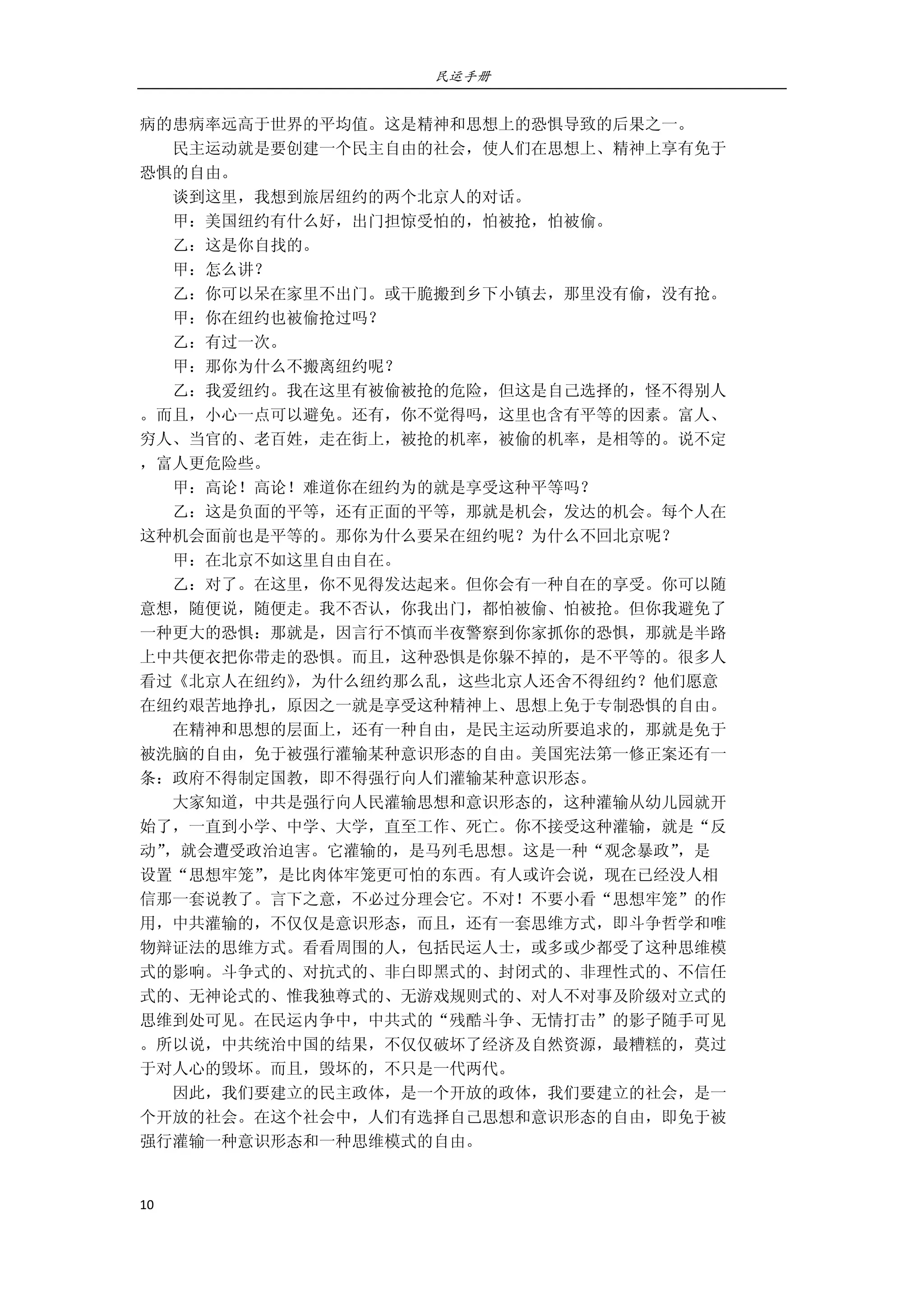 民运手册
10 
 
病的患病率远高于世界的平均值。这是精神和思想上的恐惧导致的后果之一。 
        民主运动就是要创建一个民主自由的社会，使人们在思想上、精神上享有免于 
恐惧的自由。 
        谈到这里，我想到旅居纽约的两个北京人的对话。 
        甲：美国纽约有什么好，出门担惊受怕的，怕被抢，怕被偷。 
        乙：这是你自找的。 
        甲：怎么讲？ 
        乙：你可以呆在家里不出门。或干脆搬到乡下小镇去，那里没有偷，没有抢。 
        甲：你在纽约也被偷抢过吗？ 
        乙：有过一次。 
        甲：那你为什么不搬离纽约呢？ 
        乙：我爱纽约。我在这里有被偷被抢的危险，但这是自己选择的，怪不得别人 
。而且，小心一点可以避免。还有，你不觉得吗，这里也含有平等的因素。富人、 
穷人、当官的、老百姓，走在街上，被抢的机率，被偷的机率，是相等的。说不定 
，富人更危险些。 
        甲：高论！高论！难道你在纽约为的就是享受这种平等吗？ 
        乙：这是负面的平等，还有正面的平等，那就是机会，发达的机会。每个人在 
这种机会面前也是平等的。那你为什么要呆在纽约呢？为什么不回北京呢？ 
        甲：在北京不如这里自由自在。 
        乙：对了。在这里，你不见得发达起来。但你会有一种自在的享受。你可以随 
意想，随便说，随便走。我不否认，你我出门，都怕被偷、怕被抢。但你我避免了 
一种更大的恐惧：那就是，因言行不慎而半夜警察到你家抓你的恐惧，那就是半路 
上中共便衣把你带走的恐惧。而且，这种恐惧是你躲不掉的，是不平等的。很多人 
看过《北京人在纽约》，为什么纽约那么乱，这些北京人还舍不得纽约？他们愿意 
在纽约艰苦地挣扎，原因之一就是享受这种精神上、思想上免于专制恐惧的自由。 
        在精神和思想的层面上，还有一种自由，是民主运动所要追求的，那就是免于 
被洗脑的自由，免于被强行灌输某种意识形态的自由。美国宪法第一修正案还有一 
条：政府不得制定国教，即不得强行向人们灌输某种意识形态。 
        大家知道，中共是强行向人民灌输思想和意识形态的，这种灌输从幼儿园就开 
始了，一直到小学、中学、大学，直至工作、死亡。你不接受这种灌输，就是“反 
动”，就会遭受政治迫害。它灌输的，是马列毛思想。这是一种“观念暴政”，是 
设置“思想牢笼”，是比肉体牢笼更可怕的东西。有人或许会说，现在已经没人相 
信那一套说教了。言下之意，不必过分理会它。不对！不要小看“思想牢笼”的作 
用，中共灌输的，不仅仅是意识形态，而且，还有一套思维方式，即斗争哲学和唯 
物辩证法的思维方式。看看周围的人，包括民运人士，或多或少都受了这种思维模 
式的影响。斗争式的、对抗式的、非白即黑式的、封闭式的、非理性式的、不信任 
式的、无神论式的、惟我独尊式的、无游戏规则式的、对人不对事及阶级对立式的 
思维到处可见。在民运内争中，中共式的“残酷斗争、无情打击”的影子随手可见 
。所以说，中共统治中国的结果，不仅仅破坏了经济及自然资源，最糟糕的，莫过 
于对人心的毁坏。而且，毁坏的，不只是一代两代。 
        因此，我们要建立的民主政体，是一个开放的政体，我们要建立的社会，是一 
个开放的社会。在这个社会中，人们有选择自己思想和意识形态的自由，即免于被 
强行灌输一种意识形态和一种思维模式的自由。 
 
 