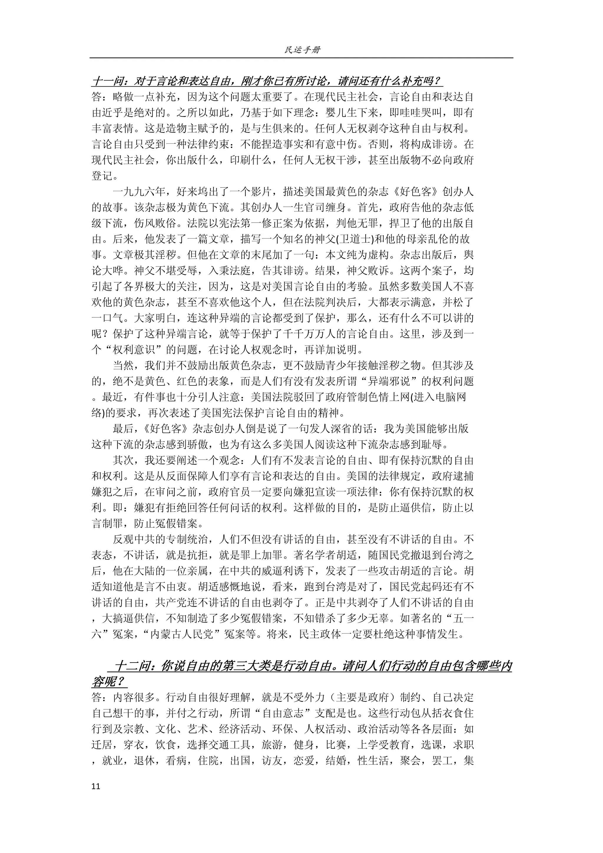 民运手册
11 
 
十一问：对于言论和表达自由，刚才你已有所讨论，请问还有什么补充吗？ 
答：略做一点补充，因为这个问题太重要了。在现代民主社会，言论自由和表达自 
由近乎是绝对的。之所以如此，乃基于如下理念：婴儿生下来，即哇哇哭叫，即有 
丰富表情。这是造物主赋予的，是与生俱来的。任何人无权剥夺这种自由与权利。 
言论自由只受到一种法律约束：不能捏造事实和有意中伤。否则，将构成诽谤。在 
现代民主社会，你出版什么，印刷什么，任何人无权干涉，甚至出版物不必向政府 
登记。 
        一九九六年，好来坞出了一个影片，描述美国最黄色的杂志《好色客》创办人 
的故事。该杂志极为黄色下流。其创办人一生官司缠身。首先，政府告他的杂志低 
级下流，伤风败俗。法院以宪法第一修正案为依据，判他无罪，捍卫了他的出版自 
由。后来，他发表了一篇文章，描写一个知名的神父(卫道士)和他的母亲乱伦的故 
事。文章极其淫秽。但他在文章的末尾加了一句：本文纯为虚构。杂志出版后，舆 
论大哗。神父不堪受辱，入秉法庭，告其诽谤。结果，神父败诉。这两个案子，均 
引起了各界极大的关注，因为，这是对美国言论自由的考验。虽然多数美国人不喜 
欢他的黄色杂志，甚至不喜欢他这个人，但在法院判决后，大都表示满意，并松了 
一口气。大家明白，连这种异端的言论都受到了保护，那么，还有什么不可以讲的 
呢？保护了这种异端言论，就等于保护了千千万万人的言论自由。这里，涉及到一 
个“权利意识”的问题，在讨论人权观念时，再详加说明。 
        当然，我们并不鼓励出版黄色杂志，更不鼓励青少年接触淫秽之物。但其涉及 
的，绝不是黄色、红色的表象，而是人们有没有发表所谓“异端邪说”的权利问题 
。最近，有件事也十分引人注意：美国法院驳回了政府管制色情上网(进入电脑网 
络)的要求，再次表述了美国宪法保护言论自由的精神。 
        最后，《好色客》杂志创办人倒是说了一句发人深省的话：我为美国能够出版 
这种下流的杂志感到骄傲，也为有这么多美国人阅读这种下流杂志感到耻辱。 
        其次，我还要阐述一个观念：人们有不发表言论的自由、即有保持沉默的自由 
和权利。这是从反面保障人们享有言论和表达的自由。美国的法律规定，政府逮捕 
嫌犯之后，在审问之前，政府官员一定要向嫌犯宣读一项法律：你有保持沉默的权 
利。即：嫌犯有拒绝回答任何问话的权利。这样做的目的，是防止逼供信，防止以 
言制罪，防止冤假错案。 
        反观中共的专制统治，人们不但没有讲话的自由，甚至没有不讲话的自由。不 
表态，不讲话，就是抗拒，就是罪上加罪。著名学者胡适，随国民党撤退到台湾之 
后，他在大陆的一位亲属，在中共的威逼利诱下，发表了一些攻击胡适的言论。胡 
适知道他是言不由衷。胡适感慨地说，看来，跑到台湾是对了，国民党起码还有不 
讲话的自由，共产党连不讲话的自由也剥夺了。正是中共剥夺了人们不讲话的自由 
，大搞逼供信，不知制造了多少冤假错案，不知错杀了多少无辜。如著名的“五一 
六”冤案，“内蒙古人民党”冤案等。将来，民主政体一定要杜绝这种事情发生。 
 
        十二问：你说自由的第三大类是行动自由。请问人们行动的自由包含哪些内
容呢？ 
答：内容很多。行动自由很好理解，就是不受外力（主要是政府）制约、自己决定 
自己想干的事，并付之行动，所谓“自由意志”支配是也。这些行动包从括衣食住 
行到及宗教、文化、艺术、经济活动、环保、人权活动、政治活动等各各层面：如 
迁居，穿衣，饮食，选择交通工具，旅游，健身，比赛，上学受教育，选课，求职 
，就业，退休，看病，住院，出国，访友，恋爱，结婚，性生活，聚会，罢工，集 
 