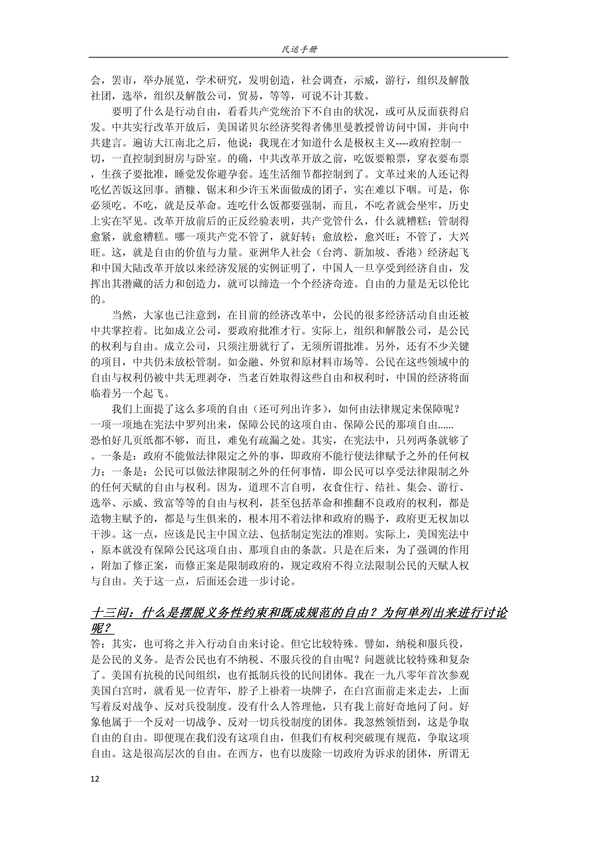 民运手册
12 
 
会，罢市，举办展览，学术研究，发明创造，社会调查，示威，游行，组织及解散 
社团，选举，组织及解散公司，贸易，等等，可说不计其数。 
        要明了什么是行动自由，看看共产党统治下不自由的状况，或可从反面获得启 
发。中共实行改革开放后，美国诺贝尔经济奖得者佛里曼教授曾访问中国，并向中 
共建言。遍访大江南北之后，他说：我现在才知道什么是极权主义‐‐‐‐政府控制一 
切，一直控制到厨房与卧室。的确，中共改革开放之前，吃饭要粮票，穿衣要布票 
，生孩子要批准，睡觉发你避孕套。连生活细节都控制到了。文革过来的人还记得 
吃忆苦饭这回事。酒糠、锯末和少许玉米面做成的团子，实在难以下咽。可是，你 
必须吃。不吃，就是反革命。连吃什么饭都要强制，而且，不吃者就会坐牢，历史 
上实在罕见。改革开放前后的正反经验表明，共产党管什么，什么就糟糕；管制得 
愈紧，就愈糟糕。哪一项共产党不管了，就好转；愈放松，愈兴旺；不管了，大兴 
旺。这，就是自由的价值与力量。亚洲华人社会（台湾、新加坡、香港）经济起飞 
和中国大陆改革开放以来经济发展的实例证明了，中国人一旦享受到经济自由，发 
挥出其潜藏的活力和创造力，就可以缔造一个个经济奇迹。自由的力量是无以伦比 
的。 
        当然，大家也已注意到，在目前的经济改革中，公民的很多经济活动自由还被 
中共掌控着。比如成立公司，要政府批准才行。实际上，组织和解散公司，是公民 
的权利与自由。成立公司，只须注册就行了，无须所谓批准。另外，还有不少关键 
的项目，中共仍未放松管制。如金融、外贸和原材料市场等。公民在这些领域中的 
自由与权利仍被中共无理剥夺，当老百姓取得这些自由和权利时，中国的经济将面 
临着另一个起飞。   
        我们上面提了这么多项的自由（还可列出许多），如何由法律规定来保障呢？ 
一项一项地在宪法中罗列出来，保障公民的这项自由、保障公民的那项自由...... 
恐怕好几页纸都不够，而且，难免有疏漏之处。其实，在宪法中，只列两条就够了 
。一条是：政府不能做法律限定之外的事，即政府不能行使法律赋予之外的任何权 
力；一条是：公民可以做法律限制之外的任何事情，即公民可以享受法律限制之外 
的任何天赋的自由与权利。因为，道理不言自明，衣食住行、结社、集会、游行、 
选举、示威、致富等等的自由与权利，甚至包括革命和推翻不良政府的权利，都是 
造物主赋予的，都是与生俱来的，根本用不着法律和政府的赐予，政府更无权加以 
干涉。这一点，应该是民主中国立法、包括制定宪法的准则。实际上，美国宪法中 
，原本就没有保障公民这项自由、那项自由的条款。只是在后来，为了强调的作用 
，附加了修正案，而修正案是限制政府的，规定政府不得立法限制公民的天赋人权 
与自由。关于这一点，后面还会进一步讨论。 
 
十三问：什么是摆脱义务性约束和既成规范的自由？为何单列出来进行讨论
呢？ 
答：其实，也可将之并入行动自由来讨论。但它比较特殊。譬如，纳税和服兵役， 
是公民的义务。是否公民也有不纳税、不服兵役的自由呢？问题就比较特殊和复杂 
了。美国有抗税的民间组织，也有抵制兵役的民间团体。我在一九八零年首次参观 
美国白宫时，就看见一位青年，脖子上褂着一块牌子，在白宫面前走来走去，上面 
写着反对战争、反对兵役制度。没有什么人答理他，只有我上前好奇地问了问。好 
象他属于一个反对一切战争、反对一切兵役制度的团体。我忽然领悟到，这是争取 
自由的自由。即便现在我们没有这项自由，但我们有权利突破现有规范，争取这项 
自由。这是很高层次的自由。在西方，也有以废除一切政府为诉求的团体，所谓无 
 