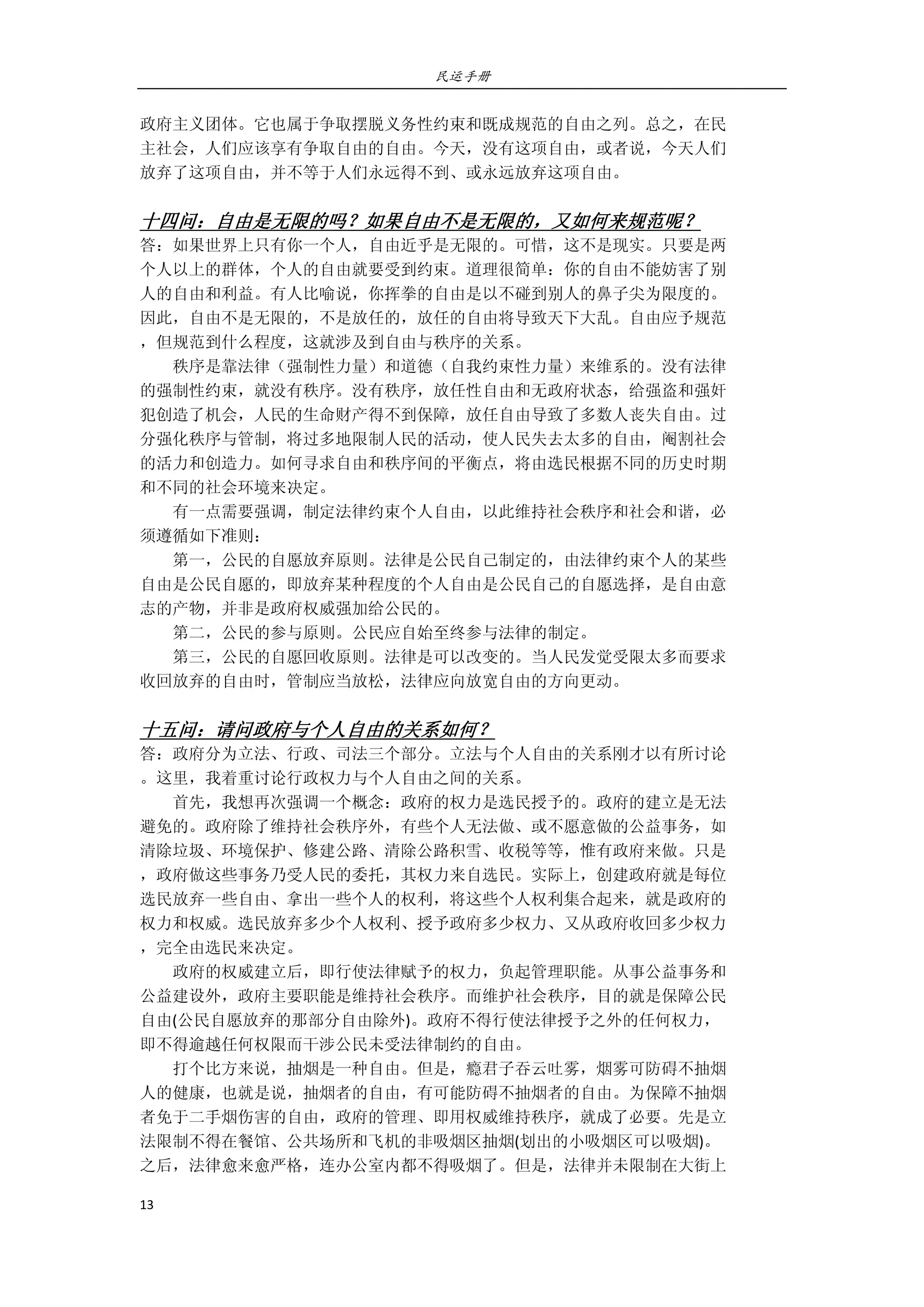 民运手册
13 
 
政府主义团体。它也属于争取摆脱义务性约束和既成规范的自由之列。总之，在民 
主社会，人们应该享有争取自由的自由。今天，没有这项自由，或者说，今天人们 
放弃了这项自由，并不等于人们永远得不到、或永远放弃这项自由。 
 
十四问：自由是无限的吗？如果自由不是无限的，又如何来规范呢？ 
答：如果世界上只有你一个人，自由近乎是无限的。可惜，这不是现实。只要是两 
个人以上的群体，个人的自由就要受到约束。道理很简单：你的自由不能妨害了别 
人的自由和利益。有人比喻说，你挥拳的自由是以不碰到别人的鼻子尖为限度的。 
因此，自由不是无限的，不是放任的，放任的自由将导致天下大乱。自由应予规范 
，但规范到什么程度，这就涉及到自由与秩序的关系。 
        秩序是靠法律（强制性力量）和道德（自我约束性力量）来维系的。没有法律 
的强制性约束，就没有秩序。没有秩序，放任性自由和无政府状态，给强盗和强奸 
犯创造了机会，人民的生命财产得不到保障，放任自由导致了多数人丧失自由。过 
分强化秩序与管制，将过多地限制人民的活动，使人民失去太多的自由，阉割社会 
的活力和创造力。如何寻求自由和秩序间的平衡点，将由选民根据不同的历史时期 
和不同的社会环境来决定。 
        有一点需要强调，制定法律约束个人自由，以此维持社会秩序和社会和谐，必 
须遵循如下准则： 
        第一，公民的自愿放弃原则。法律是公民自己制定的，由法律约束个人的某些 
自由是公民自愿的，即放弃某种程度的个人自由是公民自己的自愿选择，是自由意 
志的产物，并非是政府权威强加给公民的。 
        第二，公民的参与原则。公民应自始至终参与法律的制定。 
        第三，公民的自愿回收原则。法律是可以改变的。当人民发觉受限太多而要求 
收回放弃的自由时，管制应当放松，法律应向放宽自由的方向更动。 
 
十五问：请问政府与个人自由的关系如何？ 
答：政府分为立法、行政、司法三个部分。立法与个人自由的关系刚才以有所讨论 
。这里，我着重讨论行政权力与个人自由之间的关系。 
        首先，我想再次强调一个概念：政府的权力是选民授予的。政府的建立是无法 
避免的。政府除了维持社会秩序外，有些个人无法做、或不愿意做的公益事务，如 
清除垃圾、环境保护、修建公路、清除公路积雪、收税等等，惟有政府来做。只是 
，政府做这些事务乃受人民的委托，其权力来自选民。实际上，创建政府就是每位 
选民放弃一些自由、拿出一些个人的权利，将这些个人权利集合起来，就是政府的 
权力和权威。选民放弃多少个人权利、授予政府多少权力、又从政府收回多少权力 
，完全由选民来决定。 
        政府的权威建立后，即行使法律赋予的权力，负起管理职能。从事公益事务和 
公益建设外，政府主要职能是维持社会秩序。而维护社会秩序，目的就是保障公民 
自由(公民自愿放弃的那部分自由除外)。政府不得行使法律授予之外的任何权力， 
即不得逾越任何权限而干涉公民未受法律制约的自由。 
        打个比方来说，抽烟是一种自由。但是，瘾君子吞云吐雾，烟雾可防碍不抽烟 
人的健康，也就是说，抽烟者的自由，有可能防碍不抽烟者的自由。为保障不抽烟 
者免于二手烟伤害的自由，政府的管理、即用权威维持秩序，就成了必要。先是立 
法限制不得在餐馆、公共场所和飞机的非吸烟区抽烟(划出的小吸烟区可以吸烟)。 
之后，法律愈来愈严格，连办公室内都不得吸烟了。但是，法律并未限制在大街上 
 