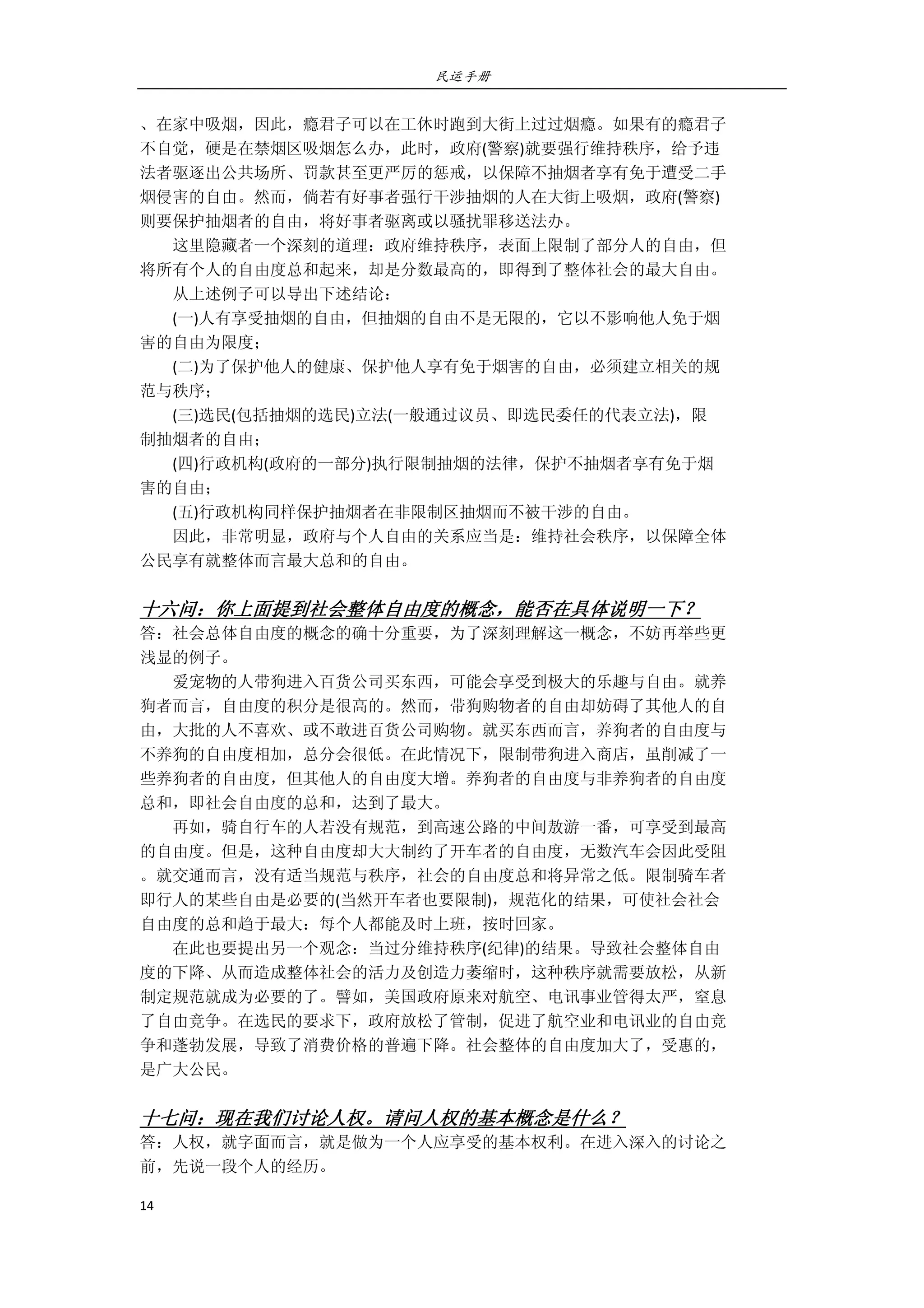 民运手册
14 
 
、在家中吸烟，因此，瘾君子可以在工休时跑到大街上过过烟瘾。如果有的瘾君子 
不自觉，硬是在禁烟区吸烟怎么办，此时，政府(警察)就要强行维持秩序，给予违 
法者驱逐出公共场所、罚款甚至更严厉的惩戒，以保障不抽烟者享有免于遭受二手 
烟侵害的自由。然而，倘若有好事者强行干涉抽烟的人在大街上吸烟，政府(警察) 
则要保护抽烟者的自由，将好事者驱离或以骚扰罪移送法办。 
        这里隐藏者一个深刻的道理：政府维持秩序，表面上限制了部分人的自由，但 
将所有个人的自由度总和起来，却是分数最高的，即得到了整体社会的最大自由。 
        从上述例子可以导出下述结论： 
        (一)人有享受抽烟的自由，但抽烟的自由不是无限的，它以不影响他人免于烟 
害的自由为限度； 
        (二)为了保护他人的健康、保护他人享有免于烟害的自由，必须建立相关的规 
范与秩序； 
        (三)选民(包括抽烟的选民)立法(一般通过议员、即选民委任的代表立法)，限 
制抽烟者的自由； 
        (四)行政机构(政府的一部分)执行限制抽烟的法律，保护不抽烟者享有免于烟 
害的自由； 
        (五)行政机构同样保护抽烟者在非限制区抽烟而不被干涉的自由。 
        因此，非常明显，政府与个人自由的关系应当是：维持社会秩序，以保障全体 
公民享有就整体而言最大总和的自由。 
 
十六问：你上面提到社会整体自由度的概念，能否在具体说明一下？ 
答：社会总体自由度的概念的确十分重要，为了深刻理解这一概念，不妨再举些更 
浅显的例子。 
        爱宠物的人带狗进入百货公司买东西，可能会享受到极大的乐趣与自由。就养 
狗者而言，自由度的积分是很高的。然而，带狗购物者的自由却妨碍了其他人的自 
由，大批的人不喜欢、或不敢进百货公司购物。就买东西而言，养狗者的自由度与 
不养狗的自由度相加，总分会很低。在此情况下，限制带狗进入商店，虽削减了一 
些养狗者的自由度，但其他人的自由度大增。养狗者的自由度与非养狗者的自由度 
总和，即社会自由度的总和，达到了最大。 
        再如，骑自行车的人若没有规范，到高速公路的中间敖游一番，可享受到最高 
的自由度。但是，这种自由度却大大制约了开车者的自由度，无数汽车会因此受阻 
。就交通而言，没有适当规范与秩序，社会的自由度总和将异常之低。限制骑车者 
即行人的某些自由是必要的(当然开车者也要限制)，规范化的结果，可使社会社会 
自由度的总和趋于最大：每个人都能及时上班，按时回家。 
        在此也要提出另一个观念：当过分维持秩序(纪律)的结果。导致社会整体自由 
度的下降、从而造成整体社会的活力及创造力萎缩时，这种秩序就需要放松，从新 
制定规范就成为必要的了。譬如，美国政府原来对航空、电讯事业管得太严，窒息 
了自由竞争。在选民的要求下，政府放松了管制，促进了航空业和电讯业的自由竞 
争和蓬勃发展，导致了消费价格的普遍下降。社会整体的自由度加大了，受惠的， 
是广大公民。                           
 
十七问：现在我们讨论人权。请问人权的基本概念是什么？ 
答：人权，就字面而言，就是做为一个人应享受的基本权利。在进入深入的讨论之 
前，先说一段个人的经历。 
 