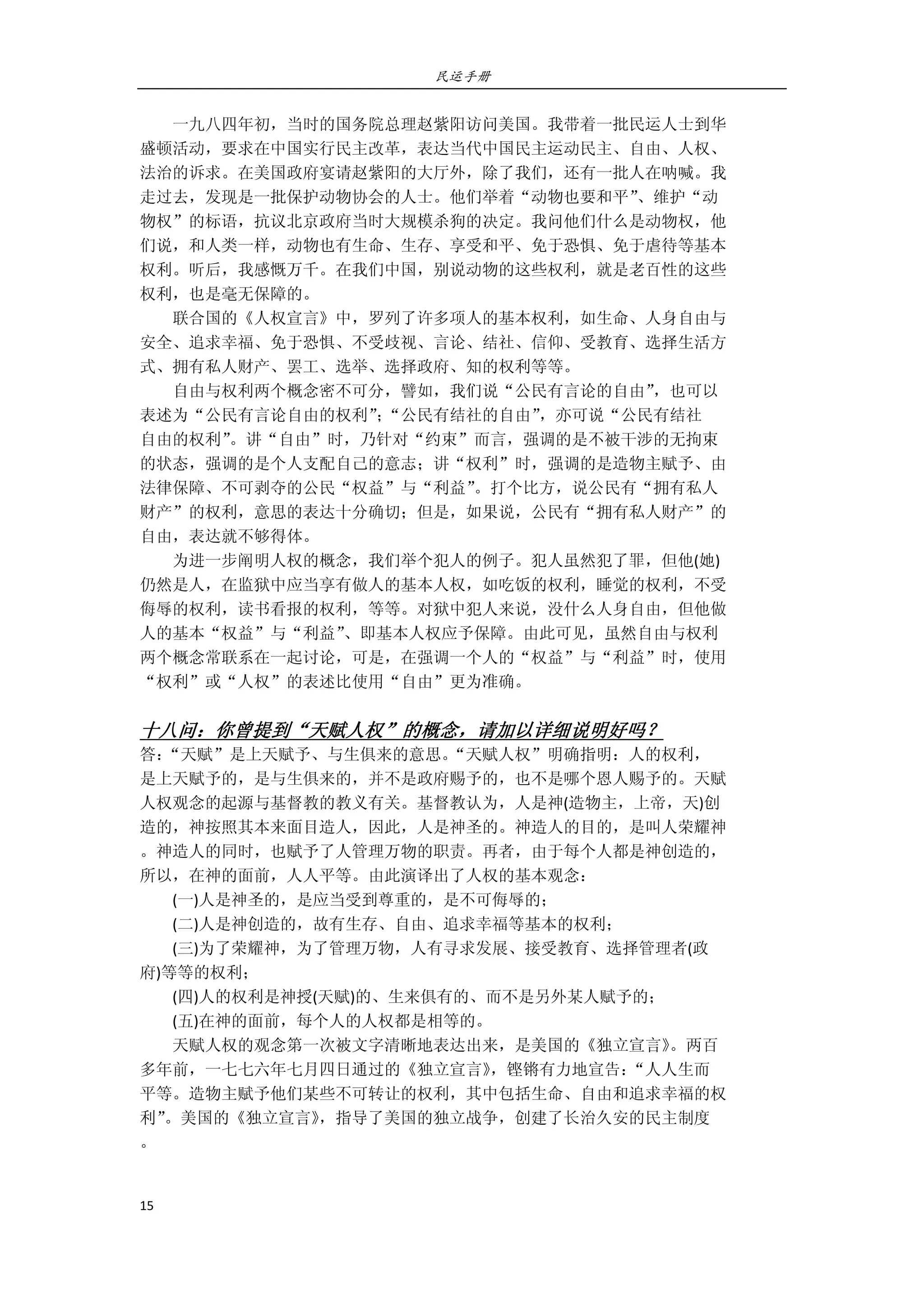 民运手册
15 
 
        一九八四年初，当时的国务院总理赵紫阳访问美国。我带着一批民运人士到华 
盛顿活动，要求在中国实行民主改革，表达当代中国民主运动民主、自由、人权、 
法治的诉求。在美国政府宴请赵紫阳的大厅外，除了我们，还有一批人在呐喊。我 
走过去，发现是一批保护动物协会的人士。他们举着“动物也要和平”、维护“动 
物权”的标语，抗议北京政府当时大规模杀狗的决定。我问他们什么是动物权，他 
们说，和人类一样，动物也有生命、生存、享受和平、免于恐惧、免于虐待等基本 
权利。听后，我感慨万千。在我们中国，别说动物的这些权利，就是老百性的这些 
权利，也是毫无保障的。 
        联合国的《人权宣言》中，罗列了许多项人的基本权利，如生命、人身自由与 
安全、追求幸福、免于恐惧、不受歧视、言论、结社、信仰、受教育、选择生活方 
式、拥有私人财产、罢工、选举、选择政府、知的权利等等。 
        自由与权利两个概念密不可分，譬如，我们说“公民有言论的自由”，也可以 
表述为“公民有言论自由的权利”；“公民有结社的自由”，亦可说“公民有结社 
自由的权利”。讲“自由”时，乃针对“约束”而言，强调的是不被干涉的无拘束 
的状态，强调的是个人支配自己的意志；讲“权利”时，强调的是造物主赋予、由 
法律保障、不可剥夺的公民“权益”与“利益”。打个比方，说公民有“拥有私人 
财产”的权利，意思的表达十分确切；但是，如果说，公民有“拥有私人财产”的 
自由，表达就不够得体。 
        为进一步阐明人权的概念，我们举个犯人的例子。犯人虽然犯了罪，但他(她) 
仍然是人，在监狱中应当享有做人的基本人权，如吃饭的权利，睡觉的权利，不受 
侮辱的权利，读书看报的权利，等等。对狱中犯人来说，没什么人身自由，但他做 
人的基本“权益”与“利益”、即基本人权应予保障。由此可见，虽然自由与权利 
两个概念常联系在一起讨论，可是，在强调一个人的“权益”与“利益”时，使用 
“权利”或“人权”的表述比使用“自由”更为准确。 
 
十八问：你曾提到“天赋人权”的概念，请加以详细说明好吗？ 
答：“天赋”是上天赋予、与生俱来的意思。“天赋人权”明确指明：人的权利， 
是上天赋予的，是与生俱来的，并不是政府赐予的，也不是哪个恩人赐予的。天赋 
人权观念的起源与基督教的教义有关。基督教认为，人是神(造物主，上帝，天)创 
造的，神按照其本来面目造人，因此，人是神圣的。神造人的目的，是叫人荣耀神 
。神造人的同时，也赋予了人管理万物的职责。再者，由于每个人都是神创造的， 
所以，在神的面前，人人平等。由此演译出了人权的基本观念： 
        (一)人是神圣的，是应当受到尊重的，是不可侮辱的； 
        (二)人是神创造的，故有生存、自由、追求幸福等基本的权利； 
        (三)为了荣耀神，为了管理万物，人有寻求发展、接受教育、选择管理者(政 
府)等等的权利； 
        (四)人的权利是神授(天赋)的、生来俱有的、而不是另外某人赋予的； 
        (五)在神的面前，每个人的人权都是相等的。 
        天赋人权的观念第一次被文字清晰地表达出来，是美国的《独立宣言》。两百 
多年前，一七七六年七月四日通过的《独立宣言》，铿锵有力地宣告：“人人生而 
平等。造物主赋予他们某些不可转让的权利，其中包括生命、自由和追求幸福的权 
利”。美国的《独立宣言》，指导了美国的独立战争，创建了长治久安的民主制度 
。 
     
 