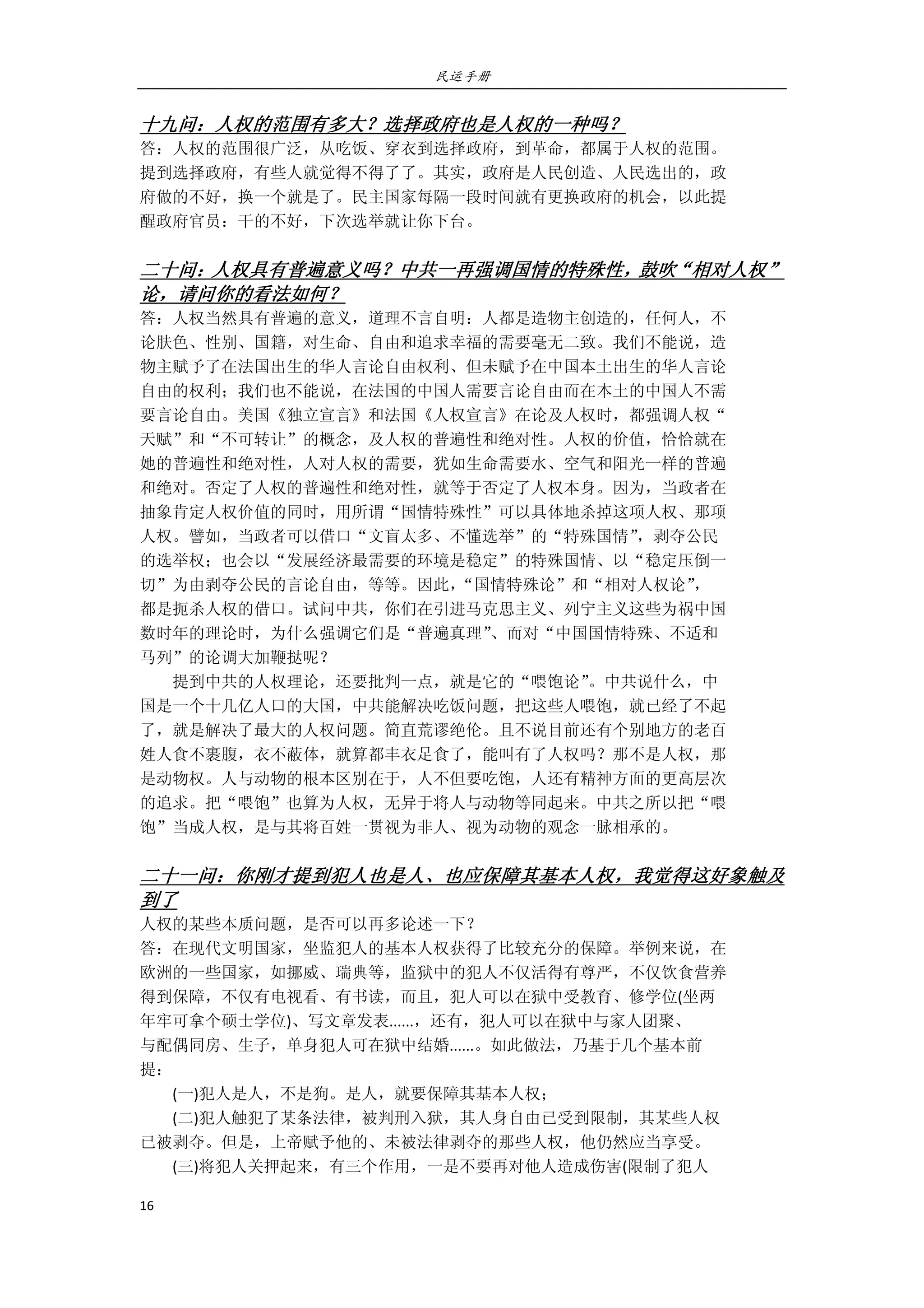 民运手册
16 
 
十九问：人权的范围有多大？选择政府也是人权的一种吗？ 
答：人权的范围很广泛，从吃饭、穿衣到选择政府，到革命，都属于人权的范围。 
提到选择政府，有些人就觉得不得了了。其实，政府是人民创造、人民选出的，政 
府做的不好，换一个就是了。民主国家每隔一段时间就有更换政府的机会，以此提 
醒政府官员：干的不好，下次选举就让你下台。 
 
二十问：人权具有普遍意义吗？中共一再强调国情的特殊性，鼓吹“相对人权”
论，请问你的看法如何？ 
答：人权当然具有普遍的意义，道理不言自明：人都是造物主创造的，任何人，不 
论肤色、性别、国籍，对生命、自由和追求幸福的需要毫无二致。我们不能说，造 
物主赋予了在法国出生的华人言论自由权利、但未赋予在中国本土出生的华人言论 
自由的权利；我们也不能说，在法国的中国人需要言论自由而在本土的中国人不需 
要言论自由。美国《独立宣言》和法国《人权宣言》在论及人权时，都强调人权“ 
天赋”和“不可转让”的概念，及人权的普遍性和绝对性。人权的价值，恰恰就在 
她的普遍性和绝对性，人对人权的需要，犹如生命需要水、空气和阳光一样的普遍 
和绝对。否定了人权的普遍性和绝对性，就等于否定了人权本身。因为，当政者在 
抽象肯定人权价值的同时，用所谓“国情特殊性”可以具体地杀掉这项人权、那项 
人权。譬如，当政者可以借口“文盲太多、不懂选举”的“特殊国情”，剥夺公民 
的选举权；也会以“发展经济最需要的环境是稳定”的特殊国情、以“稳定压倒一 
切”为由剥夺公民的言论自由，等等。因此，“国情特殊论”和“相对人权论”， 
都是扼杀人权的借口。试问中共，你们在引进马克思主义、列宁主义这些为祸中国 
数时年的理论时，为什么强调它们是“普遍真理”、而对“中国国情特殊、不适和 
马列”的论调大加鞭挞呢？ 
        提到中共的人权理论，还要批判一点，就是它的“喂饱论”。中共说什么，中 
国是一个十几亿人口的大国，中共能解决吃饭问题，把这些人喂饱，就已经了不起 
了，就是解决了最大的人权问题。简直荒谬绝伦。且不说目前还有个别地方的老百 
姓人食不裹腹，衣不蔽体，就算都丰衣足食了，能叫有了人权吗？那不是人权，那 
是动物权。人与动物的根本区别在于，人不但要吃饱，人还有精神方面的更高层次 
的追求。把“喂饱”也算为人权，无异于将人与动物等同起来。中共之所以把“喂 
饱”当成人权，是与其将百姓一贯视为非人、视为动物的观念一脉相承的。 
 
二十一问：你刚才提到犯人也是人、也应保障其基本人权，我觉得这好象触及
到了 
人权的某些本质问题，是否可以再多论述一下？ 
答：在现代文明国家，坐监犯人的基本人权获得了比较充分的保障。举例来说，在 
欧洲的一些国家，如挪威、瑞典等，监狱中的犯人不仅活得有尊严，不仅饮食营养 
得到保障，不仅有电视看、有书读，而且，犯人可以在狱中受教育、修学位(坐两 
年牢可拿个硕士学位)、写文章发表......，还有，犯人可以在狱中与家人团聚、 
与配偶同房、生子，单身犯人可在狱中结婚......。如此做法，乃基于几个基本前 
提： 
        (一)犯人是人，不是狗。是人，就要保障其基本人权； 
        (二)犯人触犯了某条法律，被判刑入狱，其人身自由已受到限制，其某些人权 
已被剥夺。但是，上帝赋予他的、未被法律剥夺的那些人权，他仍然应当享受。 
        (三)将犯人关押起来，有三个作用，一是不要再对他人造成伤害(限制了犯人 
 