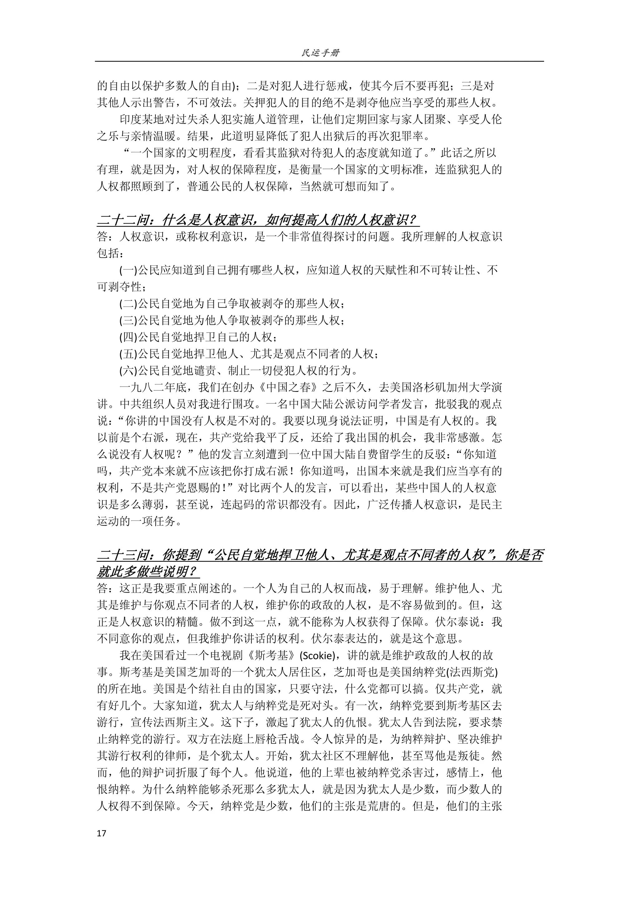 民运手册
17 
 
的自由以保护多数人的自由)；二是对犯人进行惩戒，使其今后不要再犯；三是对 
其他人示出警告，不可效法。关押犯人的目的绝不是剥夺他应当享受的那些人权。 
        印度某地对过失杀人犯实施人道管理，让他们定期回家与家人团聚、享受人伦 
之乐与亲情温暖。结果，此道明显降低了犯人出狱后的再次犯罪率。 
        “一个国家的文明程度，看看其监狱对待犯人的态度就知道了。”此话之所以 
有理，就是因为，对人权的保障程度，是衡量一个国家的文明标准，连监狱犯人的 
人权都照顾到了，普通公民的人权保障，当然就可想而知了。 
 
二十二问：什么是人权意识，如何提高人们的人权意识？ 
答：人权意识，或称权利意识，是一个非常值得探讨的问题。我所理解的人权意识 
包括： 
        (一)公民应知道到自己拥有哪些人权，应知道人权的天赋性和不可转让性、不 
可剥夺性； 
        (二)公民自觉地为自己争取被剥夺的那些人权； 
        (三)公民自觉地为他人争取被剥夺的那些人权； 
        (四)公民自觉地捍卫自己的人权； 
        (五)公民自觉地捍卫他人、尤其是观点不同者的人权； 
        (六)公民自觉地谴责、制止一切侵犯人权的行为。 
        一九八二年底，我们在创办《中国之春》之后不久，去美国洛杉矶加州大学演 
讲。中共组织人员对我进行围攻。一名中国大陆公派访问学者发言，批驳我的观点 
说：“你讲的中国没有人权是不对的。我要以现身说法证明，中国是有人权的。我 
以前是个右派，现在，共产党给我平了反，还给了我出国的机会，我非常感激。怎 
么说没有人权呢？”他的发言立刻遭到一位中国大陆自费留学生的反驳：“你知道 
吗，共产党本来就不应该把你打成右派！你知道吗，出国本来就是我们应当享有的 
权利，不是共产党恩赐的！”对比两个人的发言，可以看出，某些中国人的人权意 
识是多么薄弱，甚至说，连起码的常识都没有。因此，广泛传播人权意识，是民主 
运动的一项任务。 
   
二十三问：你提到“公民自觉地捍卫他人、尤其是观点不同者的人权”，你是否
就此多做些说明？ 
答：这正是我要重点阐述的。一个人为自己的人权而战，易于理解。维护他人、尤 
其是维护与你观点不同者的人权，维护你的政敌的人权，是不容易做到的。但，这 
正是人权意识的精髓。做不到这一点，就不能称为人权获得了保障。伏尔泰说：我 
不同意你的观点，但我维护你讲话的权利。伏尔泰表达的，就是这个意思。 
        我在美国看过一个电视剧《斯考基》(Scokie)，讲的就是维护政敌的人权的故 
事。斯考基是美国芝加哥的一个犹太人居住区，芝加哥也是美国纳粹党(法西斯党) 
的所在地。美国是个结社自由的国家，只要守法，什么党都可以搞。仅共产党，就 
有好几个。大家知道，犹太人与纳粹党是死对头。有一次，纳粹党要到斯考基区去 
游行，宣传法西斯主义。这下子，激起了犹太人的仇恨。犹太人告到法院，要求禁 
止纳粹党的游行。双方在法庭上唇枪舌战。令人惊异的是，为纳粹辩护、坚决维护 
其游行权利的律师，是个犹太人。开始，犹太社区不理解他，甚至骂他是叛徒。然 
而，他的辩护词折服了每个人。他说道，他的上辈也被纳粹党杀害过，感情上，他 
恨纳粹。为什么纳粹能够杀死那么多犹太人，就是因为犹太人是少数，而少数人的 
人权得不到保障。今天，纳粹党是少数，他们的主张是荒唐的。但是，他们的主张 
 