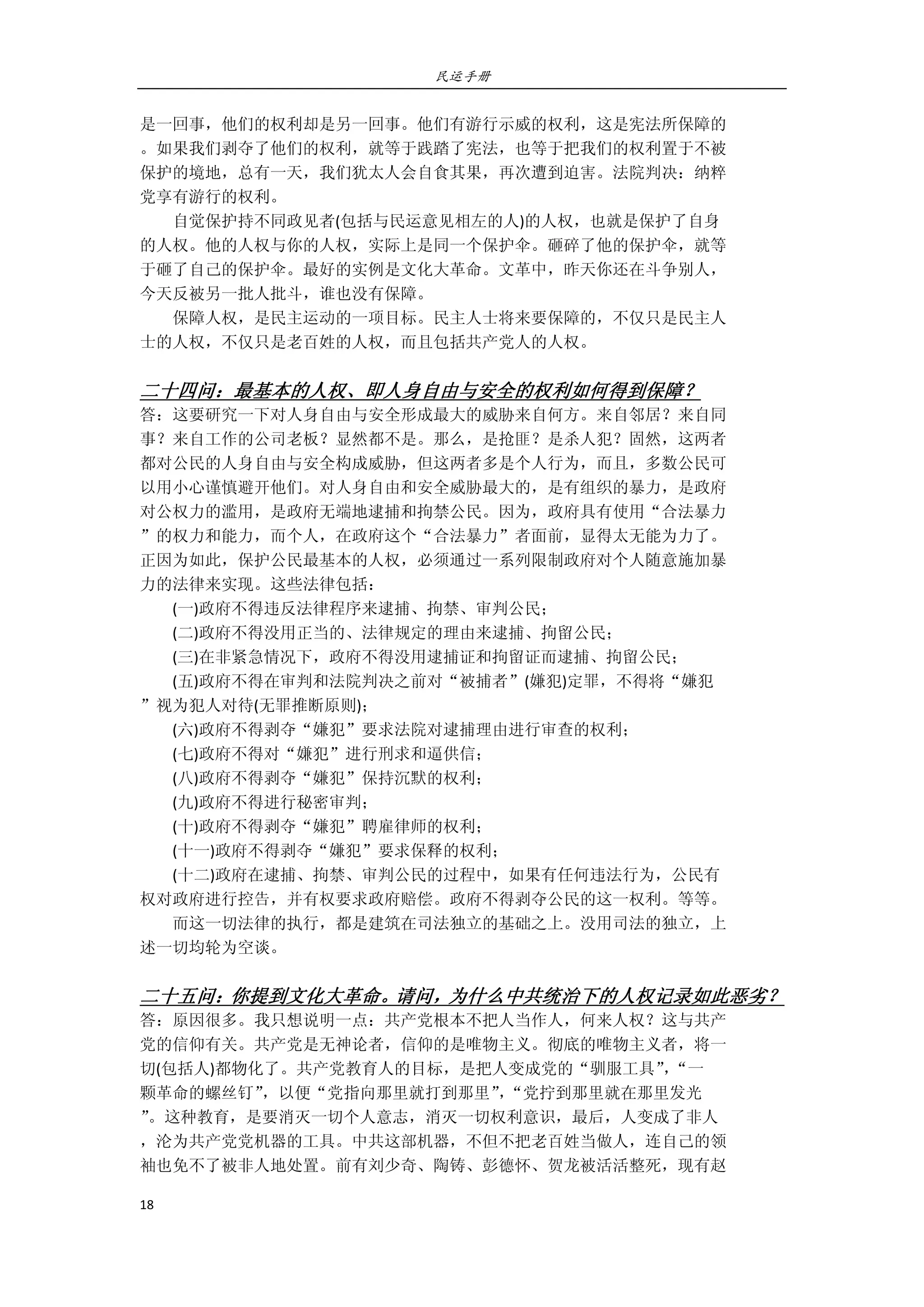 民运手册
18 
 
是一回事，他们的权利却是另一回事。他们有游行示威的权利，这是宪法所保障的 
。如果我们剥夺了他们的权利，就等于践踏了宪法，也等于把我们的权利置于不被 
保护的境地，总有一天，我们犹太人会自食其果，再次遭到迫害。法院判决：纳粹 
党享有游行的权利。 
        自觉保护持不同政见者(包括与民运意见相左的人)的人权，也就是保护了自身 
的人权。他的人权与你的人权，实际上是同一个保护伞。砸碎了他的保护伞，就等 
于砸了自己的保护伞。最好的实例是文化大革命。文革中，昨天你还在斗争别人， 
今天反被另一批人批斗，谁也没有保障。 
        保障人权，是民主运动的一项目标。民主人士将来要保障的，不仅只是民主人 
士的人权，不仅只是老百姓的人权，而且包括共产党人的人权。 
 
二十四问：最基本的人权、即人身自由与安全的权利如何得到保障？ 
答：这要研究一下对人身自由与安全形成最大的威胁来自何方。来自邻居？来自同 
事？来自工作的公司老板？显然都不是。那么，是抢匪？是杀人犯？固然，这两者 
都对公民的人身自由与安全构成威胁，但这两者多是个人行为，而且，多数公民可 
以用小心谨慎避开他们。对人身自由和安全威胁最大的，是有组织的暴力，是政府 
对公权力的滥用，是政府无端地逮捕和拘禁公民。因为，政府具有使用“合法暴力 
”的权力和能力，而个人，在政府这个“合法暴力”者面前，显得太无能为力了。 
正因为如此，保护公民最基本的人权，必须通过一系列限制政府对个人随意施加暴 
力的法律来实现。这些法律包括： 
        (一)政府不得违反法律程序来逮捕、拘禁、审判公民； 
        (二)政府不得没用正当的、法律规定的理由来逮捕、拘留公民； 
        (三)在非紧急情况下，政府不得没用逮捕证和拘留证而逮捕、拘留公民； 
        (五)政府不得在审判和法院判决之前对“被捕者”(嫌犯)定罪，不得将“嫌犯 
”视为犯人对待(无罪推断原则)； 
        (六)政府不得剥夺“嫌犯”要求法院对逮捕理由进行审查的权利； 
        (七)政府不得对“嫌犯”进行刑求和逼供信； 
        (八)政府不得剥夺“嫌犯”保持沉默的权利； 
        (九)政府不得进行秘密审判； 
        (十)政府不得剥夺“嫌犯”聘雇律师的权利； 
        (十一)政府不得剥夺“嫌犯”要求保释的权利； 
        (十二)政府在逮捕、拘禁、审判公民的过程中，如果有任何违法行为，公民有 
权对政府进行控告，并有权要求政府赔偿。政府不得剥夺公民的这一权利。等等。 
        而这一切法律的执行，都是建筑在司法独立的基础之上。没用司法的独立，上 
述一切均轮为空谈。 
 
二十五问：你提到文化大革命。请问，为什么中共统治下的人权记录如此恶劣？ 
答：原因很多。我只想说明一点：共产党根本不把人当作人，何来人权？这与共产 
党的信仰有关。共产党是无神论者，信仰的是唯物主义。彻底的唯物主义者，将一 
切(包括人)都物化了。共产党教育人的目标，是把人变成党的“驯服工具”，“一 
颗革命的螺丝钉”，以便“党指向那里就打到那里”，“党拧到那里就在那里发光 
”。这种教育，是要消灭一切个人意志，消灭一切权利意识，最后，人变成了非人 
，沦为共产党党机器的工具。中共这部机器，不但不把老百姓当做人，连自己的领 
袖也免不了被非人地处置。前有刘少奇、陶铸、彭德怀、贺龙被活活整死，现有赵 
 