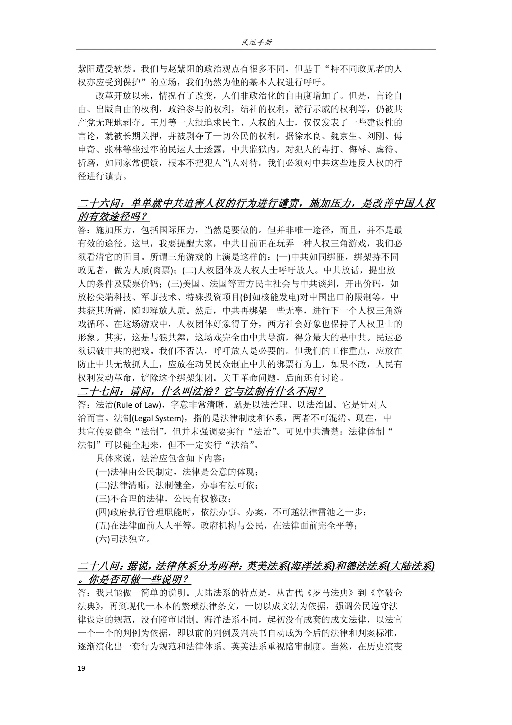 民运手册
19 
 
紫阳遭受软禁。我们与赵紫阳的政治观点有很多不同，但基于“持不同政见者的人 
权亦应受到保护”的立场，我们仍然为他的基本人权进行呼吁。 
        改革开放以来，情况有了改变，人们非政治化的自由度增加了。但是，言论自 
由、出版自由的权利，政治参与的权利，结社的权利，游行示威的权利等，仍被共 
产党无理地剥夺。王丹等一大批追求民主、人权的人士，仅仅发表了一些建设性的 
言论，就被长期关押，并被剥夺了一切公民的权利。据徐水良、魏京生、刘刚、傅 
申奇、张林等坐过牢的民运人士透露，中共监狱内，对犯人的毒打、侮辱、虐待、 
折磨，如同家常便饭，根本不把犯人当人对待。我们必须对中共这些违反人权的行 
径进行谴责。 
 
二十六问：单单就中共迫害人权的行为进行谴责，施加压力，是改善中国人权
的有效途径吗？ 
答：施加压力，包括国际压力，当然是要做的。但并非唯一途径，而且，并不是最 
有效的途径。这里，我要提醒大家，中共目前正在玩弄一种人权三角游戏，我们必 
须看清它的面目。所谓三角游戏的上演是这样的：(一)中共如同绑匪，绑架持不同 
政见者，做为人质(肉票)；(二)人权团体及人权人士呼吁放人。中共放话，提出放 
人的条件及赎票价码；(三)美国、法国等西方民主社会与中共谈判，开出价码，如 
放松尖端科技、军事技术、特殊投资项目(例如核能发电)对中国出口的限制等。中 
共获其所需，随即释放人质。然后，中共再绑架一些无辜，进行下一个人权三角游 
戏循环。在这场游戏中，人权团体好象得了分，西方社会好象也保持了人权卫士的 
形象。其实，这是与狼共舞，这场戏完全由中共导演，得分最大的是中共。民运必 
须识破中共的把戏。我们不否认，呼吁放人是必要的。但我们的工作重点，应放在 
防止中共无故抓人上，应放在动员民众制止中共的绑票行为上，如果不改，人民有 
权利发动革命，铲除这个绑架集团。关于革命问题，后面还有讨论。 
二十七问：请问，什么叫法治？它与法制有什么不同？ 
答：法治(Rule of Law)，字意非常清晰，就是以法治理、以法治国。它是针对人 
治而言。法制(Legal System)，指的是法律制度和体系，两者不可混淆。现在，中 
共宣传要健全“法制”，但并未强调要实行“法治”。可见中共清楚：法律体制“ 
法制”可以健全起来，但不一定实行“法治”。 
        具体来说，法治应包含如下内容： 
        (一)法律由公民制定，法律是公意的体现； 
        (二)法律清晰，法制健全，办事有法可依； 
        (三)不合理的法律，公民有权修改； 
        (四)政府执行管理职能时，依法办事、办案，不可越法律雷池之一步； 
        (五)在法律面前人人平等。政府机构与公民，在法律面前完全平等； 
        (六)司法独立。 
       
二十八问：据说，法律体系分为两种：英美法系(海洋法系)和德法法系(大陆法系) 
。你是否可做一些说明？ 
答：我只能做一简单的说明。大陆法系的特点是，从古代《罗马法典》到《拿破仑 
法典》，再到现代一本本的繁琐法律条文，一切以成文法为依据，强调公民遵守法 
律设定的规范，没有陪审团制。海洋法系不同，起初没有成套的成文法律，以法官 
一个一个的判例为依据，即以前的判例及判决书自动成为今后的法律和判案标准， 
逐渐演化出一套行为规范和法律体系。英美法系重视陪审制度。当然，在历史演变 
 