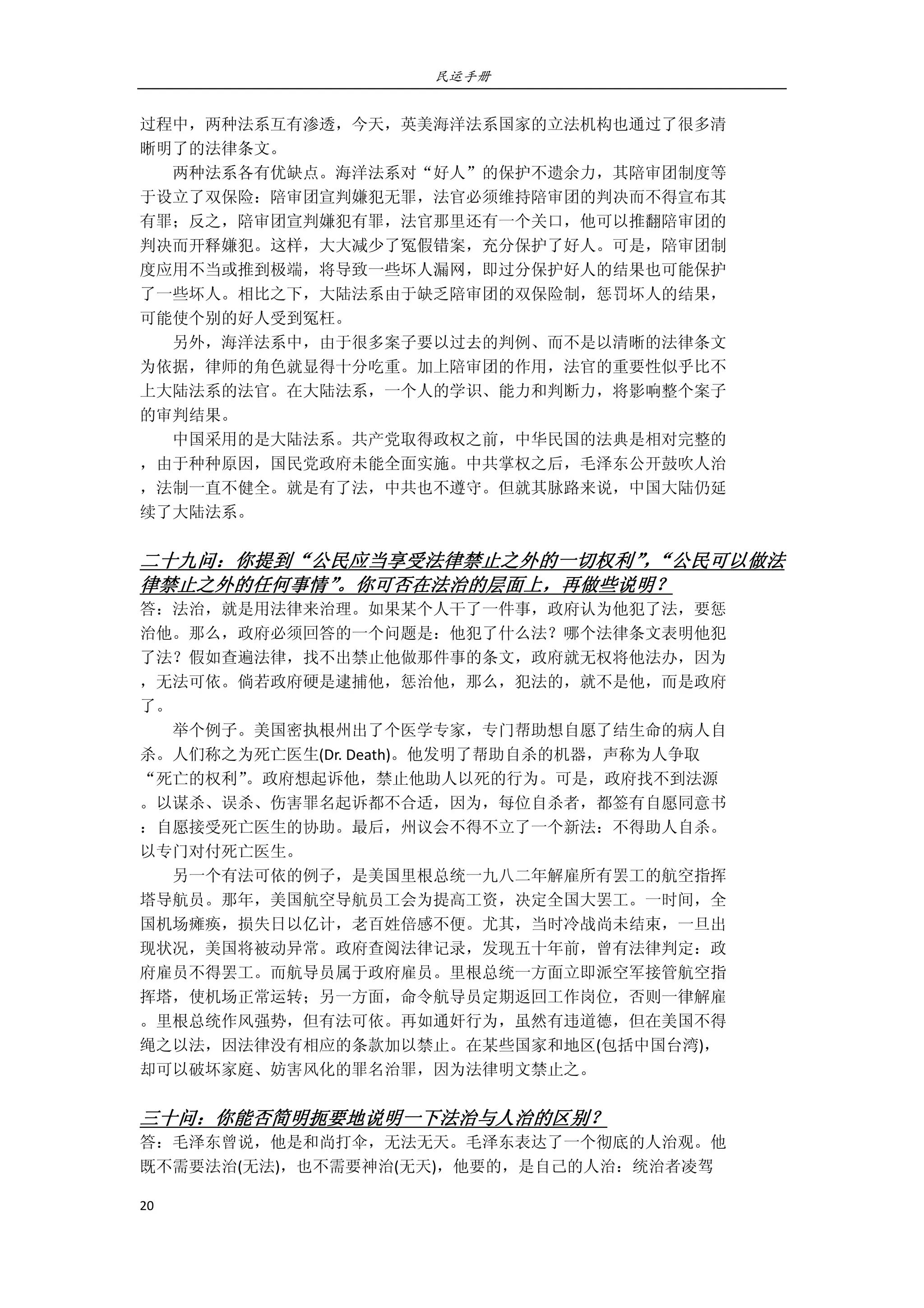 民运手册
20 
 
过程中，两种法系互有渗透，今天，英美海洋法系国家的立法机构也通过了很多清 
晰明了的法律条文。 
        两种法系各有优缺点。海洋法系对“好人”的保护不遗余力，其陪审团制度等 
于设立了双保险：陪审团宣判嫌犯无罪，法官必须维持陪审团的判决而不得宣布其 
有罪；反之，陪审团宣判嫌犯有罪，法官那里还有一个关口，他可以推翻陪审团的 
判决而开释嫌犯。这样，大大减少了冤假错案，充分保护了好人。可是，陪审团制 
度应用不当或推到极端，将导致一些坏人漏网，即过分保护好人的结果也可能保护 
了一些坏人。相比之下，大陆法系由于缺乏陪审团的双保险制，惩罚坏人的结果， 
可能使个别的好人受到冤枉。 
        另外，海洋法系中，由于很多案子要以过去的判例、而不是以清晰的法律条文 
为依据，律师的角色就显得十分吃重。加上陪审团的作用，法官的重要性似乎比不 
上大陆法系的法官。在大陆法系，一个人的学识、能力和判断力，将影响整个案子 
的审判结果。 
        中国采用的是大陆法系。共产党取得政权之前，中华民国的法典是相对完整的 
，由于种种原因，国民党政府未能全面实施。中共掌权之后，毛泽东公开鼓吹人治 
，法制一直不健全。就是有了法，中共也不遵守。但就其脉路来说，中国大陆仍延 
续了大陆法系。 
 
二十九问：你提到“公民应当享受法律禁止之外的一切权利”，“公民可以做法
律禁止之外的任何事情”。你可否在法治的层面上，再做些说明？ 
答：法治，就是用法律来治理。如果某个人干了一件事，政府认为他犯了法，要惩 
治他。那么，政府必须回答的一个问题是：他犯了什么法？哪个法律条文表明他犯 
了法？假如查遍法律，找不出禁止他做那件事的条文，政府就无权将他法办，因为 
，无法可依。倘若政府硬是逮捕他，惩治他，那么，犯法的，就不是他，而是政府 
了。 
        举个例子。美国密执根州出了个医学专家，专门帮助想自愿了结生命的病人自 
杀。人们称之为死亡医生(Dr. Death)。他发明了帮助自杀的机器，声称为人争取 
“死亡的权利”。政府想起诉他，禁止他助人以死的行为。可是，政府找不到法源 
。以谋杀、误杀、伤害罪名起诉都不合适，因为，每位自杀者，都签有自愿同意书 
：自愿接受死亡医生的协助。最后，州议会不得不立了一个新法：不得助人自杀。 
以专门对付死亡医生。 
        另一个有法可依的例子，是美国里根总统一九八二年解雇所有罢工的航空指挥 
塔导航员。那年，美国航空导航员工会为提高工资，决定全国大罢工。一时间，全 
国机场瘫痪，损失日以亿计，老百姓倍感不便。尤其，当时冷战尚未结束，一旦出 
现状况，美国将被动异常。政府查阅法律记录，发现五十年前，曾有法律判定：政 
府雇员不得罢工。而航导员属于政府雇员。里根总统一方面立即派空军接管航空指 
挥塔，使机场正常运转；另一方面，命令航导员定期返回工作岗位，否则一律解雇 
。里根总统作风强势，但有法可依。再如通奸行为，虽然有违道德，但在美国不得 
绳之以法，因法律没有相应的条款加以禁止。在某些国家和地区(包括中国台湾)， 
却可以破坏家庭、妨害风化的罪名治罪，因为法律明文禁止之。 
 
三十问：你能否简明扼要地说明一下法治与人治的区别？ 
答：毛泽东曾说，他是和尚打伞，无法无天。毛泽东表达了一个彻底的人治观。他 
既不需要法治(无法)，也不需要神治(无天)，他要的，是自己的人治：统治者凌驾 
 