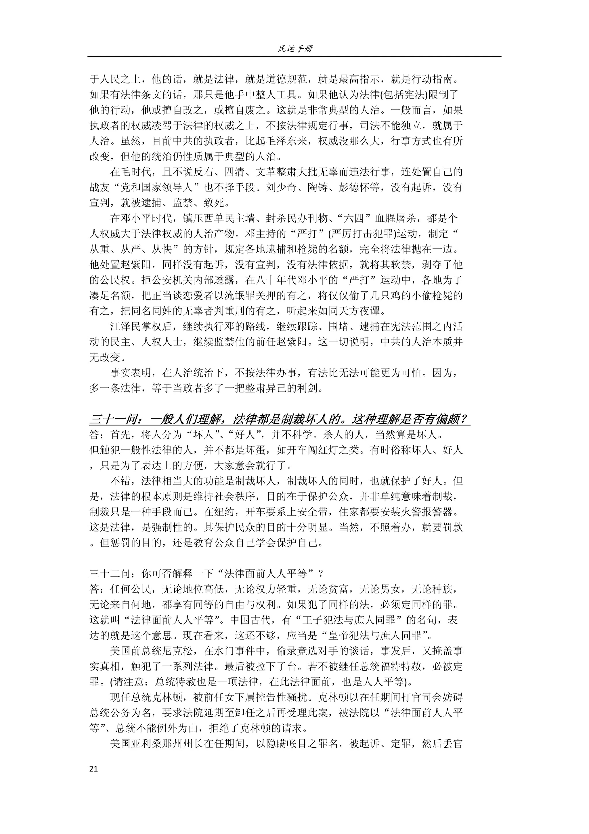民运手册
21 
 
于人民之上，他的话，就是法律，就是道德规范，就是最高指示，就是行动指南。 
如果有法律条文的话，那只是他手中整人工具。如果他认为法律(包括宪法)限制了 
他的行动，他或擅自改之，或擅自废之。这就是非常典型的人治。一般而言，如果 
执政者的权威凌驾于法律的权威之上，不按法律规定行事，司法不能独立，就属于 
人治。虽然，目前中共的执政者，比起毛泽东来，权威没那么大，行事方式也有所 
改变，但他的统治仍性质属于典型的人治。 
        在毛时代，且不说反右、四清、文革整肃大批无辜而违法行事，连处置自己的 
战友“党和国家领导人”也不择手段。刘少奇、陶铸、彭德怀等，没有起诉，没有 
宣判，就被逮捕、监禁、致死。 
        在邓小平时代，镇压西单民主墙、封杀民办刊物、“六四”血腥屠杀，都是个 
人权威大于法律权威的人治产物。邓主持的“严打”(严厉打击犯罪)运动，制定“ 
从重、从严、从快”的方针，规定各地逮捕和枪毙的名额，完全将法律抛在一边。 
他处置赵紫阳，同样没有起诉，没有宣判，没有法律依据，就将其软禁，剥夺了他 
的公民权。拒公安机关内部透露，在八十年代邓小平的“严打”运动中，各地为了 
凑足名额，把正当谈恋爱者以流氓罪关押的有之，将仅仅偷了几只鸡的小偷枪毙的 
有之，把同名同姓的无辜者判重刑的有之，听起来如同天方夜谭。 
        江泽民掌权后，继续执行邓的路线，继续跟踪、围堵、逮捕在宪法范围之内活 
动的民主、人权人士，继续监禁他的前任赵紫阳。这一切说明，中共的人治本质并 
无改变。 
        事实表明，在人治统治下，不按法律办事，有法比无法可能更为可怕。因为， 
多一条法律，等于当政者多了一把整肃异己的利剑。 
 
三十一问：一般人们理解，法律都是制裁坏人的。这种理解是否有偏颇？ 
答：首先，将人分为“坏人”、“好人”，并不科学。杀人的人，当然算是坏人。 
但触犯一般性法律的人，并不都是坏蛋，如开车闯红灯之类。有时俗称坏人、好人 
，只是为了表达上的方便，大家意会就行了。 
        不错，法律相当大的功能是制裁坏人，制裁坏人的同时，也就保护了好人。但 
是，法律的根本原则是维持社会秩序，目的在于保护公众，并非单纯意味着制裁， 
制裁只是一种手段而已。在纽约，开车要系上安全带，住家都要安装火警报警器。 
这是法律，是强制性的。其保护民众的目的十分明显。当然，不照着办，就要罚款 
。但惩罚的目的，还是教育公众自己学会保护自己。 
 
三十二问：你可否解释一下“法律面前人人平等”？ 
答：任何公民，无论地位高低，无论权力轻重，无论贫富，无论男女，无论种族， 
无论来自何地，都享有同等的自由与权利。如果犯了同样的法，必须定同样的罪。 
这就叫“法律面前人人平等”。中国古代，有“王子犯法与庶人同罪”的名句，表 
达的就是这个意思。现在看来，这还不够，应当是“皇帝犯法与庶人同罪”。 
        美国前总统尼克松，在水门事件中，偷录竞选对手的谈话，事发后，又掩盖事 
实真相，触犯了一系列法律。最后被拉下了台。若不被继任总统福特特赦，必被定 
罪。(请注意：总统特赦也是一项法律，在此法律面前，也是人人平等)。 
        现任总统克林顿，被前任女下属控告性骚扰。克林顿以在任期间打官司会妨碍 
总统公务为名，要求法院延期至卸任之后再受理此案，被法院以“法律面前人人平 
等”、总统不能例外为由，拒绝了克林顿的请求。 
        美国亚利桑那州州长在任期间，以隐瞒帐目之罪名，被起诉、定罪，然后丢官 
 