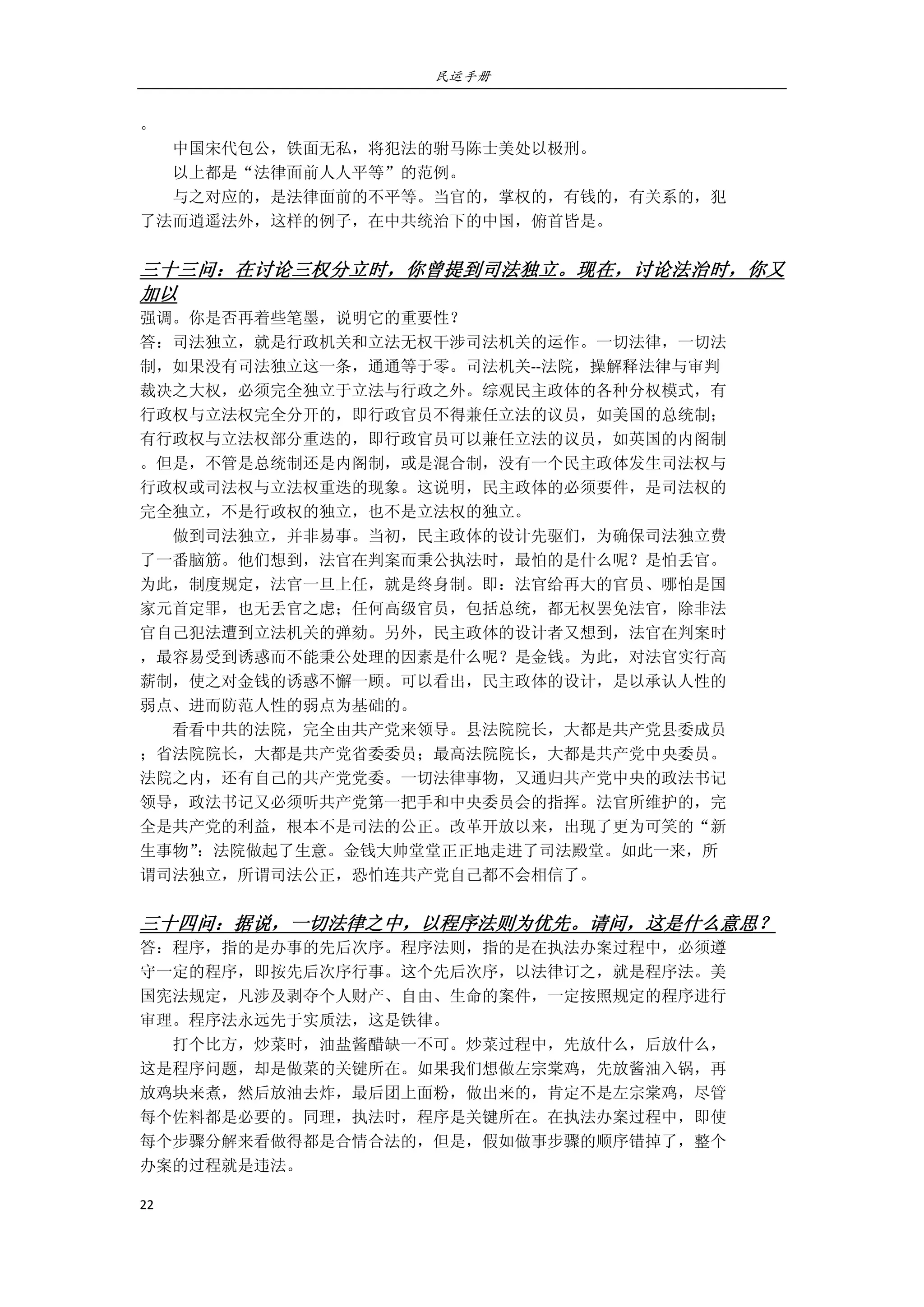 民运手册
22 
 
。 
        中国宋代包公，铁面无私，将犯法的驸马陈士美处以极刑。 
        以上都是“法律面前人人平等”的范例。 
        与之对应的，是法律面前的不平等。当官的，掌权的，有钱的，有关系的，犯 
了法而逍遥法外，这样的例子，在中共统治下的中国，俯首皆是。 
 
三十三问：在讨论三权分立时，你曾提到司法独立。现在，讨论法治时，你又
加以 
强调。你是否再着些笔墨，说明它的重要性？ 
答：司法独立，就是行政机关和立法无权干涉司法机关的运作。一切法律，一切法 
制，如果没有司法独立这一条，通通等于零。司法机关‐‐法院，操解释法律与审判 
裁决之大权，必须完全独立于立法与行政之外。综观民主政体的各种分权模式，有 
行政权与立法权完全分开的，即行政官员不得兼任立法的议员，如美国的总统制； 
有行政权与立法权部分重迭的，即行政官员可以兼任立法的议员，如英国的内阁制 
。但是，不管是总统制还是内阁制，或是混合制，没有一个民主政体发生司法权与 
行政权或司法权与立法权重迭的现象。这说明，民主政体的必须要件，是司法权的 
完全独立，不是行政权的独立，也不是立法权的独立。 
        做到司法独立，并非易事。当初，民主政体的设计先驱们，为确保司法独立费 
了一番脑筋。他们想到，法官在判案而秉公执法时，最怕的是什么呢？是怕丢官。 
为此，制度规定，法官一旦上任，就是终身制。即：法官给再大的官员、哪怕是国 
家元首定罪，也无丢官之虑；任何高级官员，包括总统，都无权罢免法官，除非法 
官自己犯法遭到立法机关的弹劾。另外，民主政体的设计者又想到，法官在判案时 
，最容易受到诱惑而不能秉公处理的因素是什么呢？是金钱。为此，对法官实行高 
薪制，使之对金钱的诱惑不懈一顾。可以看出，民主政体的设计，是以承认人性的 
弱点、进而防范人性的弱点为基础的。 
        看看中共的法院，完全由共产党来领导。县法院院长，大都是共产党县委成员 
；省法院院长，大都是共产党省委委员；最高法院院长，大都是共产党中央委员。 
法院之内，还有自己的共产党党委。一切法律事物，又通归共产党中央的政法书记 
领导，政法书记又必须听共产党第一把手和中央委员会的指挥。法官所维护的，完 
全是共产党的利益，根本不是司法的公正。改革开放以来，出现了更为可笑的“新 
生事物”：法院做起了生意。金钱大帅堂堂正正地走进了司法殿堂。如此一来，所 
谓司法独立，所谓司法公正，恐怕连共产党自己都不会相信了。       
 
三十四问：据说，一切法律之中，以程序法则为优先。请问，这是什么意思？ 
答：程序，指的是办事的先后次序。程序法则，指的是在执法办案过程中，必须遵 
守一定的程序，即按先后次序行事。这个先后次序，以法律订之，就是程序法。美 
国宪法规定，凡涉及剥夺个人财产、自由、生命的案件，一定按照规定的程序进行 
审理。程序法永远先于实质法，这是铁律。 
        打个比方，炒菜时，油盐酱醋缺一不可。炒菜过程中，先放什么，后放什么， 
这是程序问题，却是做菜的关键所在。如果我们想做左宗棠鸡，先放酱油入锅，再 
放鸡块来煮，然后放油去炸，最后团上面粉，做出来的，肯定不是左宗棠鸡，尽管 
每个佐料都是必要的。同理，执法时，程序是关键所在。在执法办案过程中，即使 
每个步骤分解来看做得都是合情合法的，但是，假如做事步骤的顺序错掉了，整个 
办案的过程就是违法。 
 