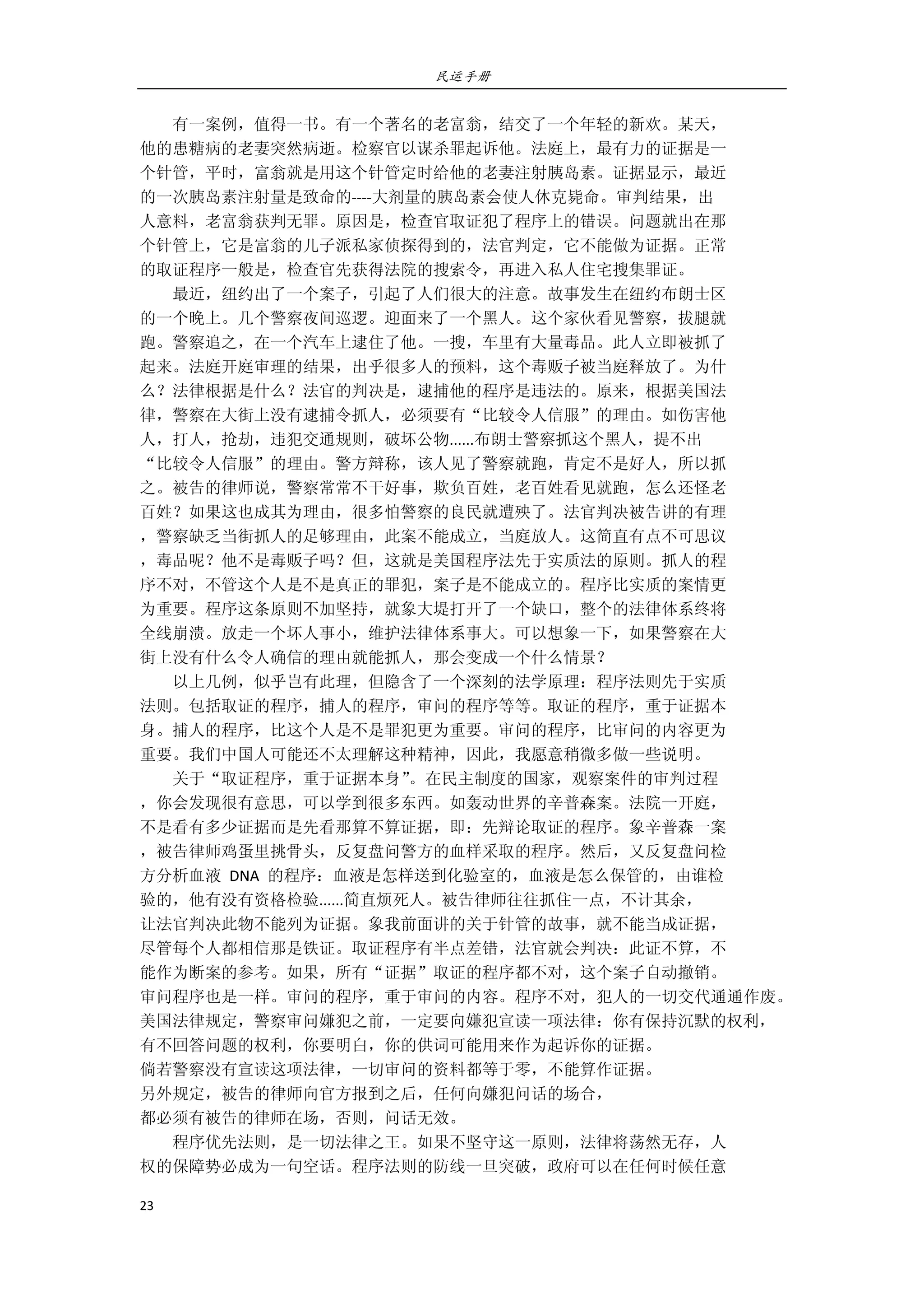 民运手册
23 
 
        有一案例，值得一书。有一个著名的老富翁，结交了一个年轻的新欢。某天， 
他的患糖病的老妻突然病逝。检察官以谋杀罪起诉他。法庭上，最有力的证据是一 
个针管，平时，富翁就是用这个针管定时给他的老妻注射胰岛素。证据显示，最近 
的一次胰岛素注射量是致命的‐‐‐‐大剂量的胰岛素会使人休克毙命。审判结果，出 
人意料，老富翁获判无罪。原因是，检查官取证犯了程序上的错误。问题就出在那 
个针管上，它是富翁的儿子派私家侦探得到的，法官判定，它不能做为证据。正常 
的取证程序一般是，检查官先获得法院的搜索令，再进入私人住宅搜集罪证。 
        最近，纽约出了一个案子，引起了人们很大的注意。故事发生在纽约布朗士区 
的一个晚上。几个警察夜间巡逻。迎面来了一个黑人。这个家伙看见警察，拔腿就 
跑。警察追之，在一个汽车上逮住了他。一搜，车里有大量毒品。此人立即被抓了 
起来。法庭开庭审理的结果，出乎很多人的预料，这个毒贩子被当庭释放了。为什 
么？法律根据是什么？法官的判决是，逮捕他的程序是违法的。原来，根据美国法 
律，警察在大街上没有逮捕令抓人，必须要有“比较令人信服”的理由。如伤害他 
人，打人，抢劫，违犯交通规则，破坏公物......布朗士警察抓这个黑人，提不出 
“比较令人信服”的理由。警方辩称，该人见了警察就跑，肯定不是好人，所以抓 
之。被告的律师说，警察常常不干好事，欺负百姓，老百姓看见就跑，怎么还怪老 
百姓？如果这也成其为理由，很多怕警察的良民就遭殃了。法官判决被告讲的有理 
，警察缺乏当街抓人的足够理由，此案不能成立，当庭放人。这简直有点不可思议 
，毒品呢？他不是毒贩子吗？但，这就是美国程序法先于实质法的原则。抓人的程 
序不对，不管这个人是不是真正的罪犯，案子是不能成立的。程序比实质的案情更 
为重要。程序这条原则不加坚持，就象大堤打开了一个缺口，整个的法律体系终将 
全线崩溃。放走一个坏人事小，维护法律体系事大。可以想象一下，如果警察在大 
街上没有什么令人确信的理由就能抓人，那会变成一个什么情景？ 
        以上几例，似乎岂有此理，但隐含了一个深刻的法学原理：程序法则先于实质 
法则。包括取证的程序，捕人的程序，审问的程序等等。取证的程序，重于证据本 
身。捕人的程序，比这个人是不是罪犯更为重要。审问的程序，比审问的内容更为 
重要。我们中国人可能还不太理解这种精神，因此，我愿意稍微多做一些说明。 
        关于“取证程序，重于证据本身”。在民主制度的国家，观察案件的审判过程 
，你会发现很有意思，可以学到很多东西。如轰动世界的辛普森案。法院一开庭， 
不是看有多少证据而是先看那算不算证据，即：先辩论取证的程序。象辛普森一案 
，被告律师鸡蛋里挑骨头，反复盘问警方的血样采取的程序。然后，又反复盘问检 
方分析血液  DNA  的程序：血液是怎样送到化验室的，血液是怎么保管的，由谁检 
验的，他有没有资格检验......简直烦死人。被告律师往往抓住一点，不计其余， 
让法官判决此物不能列为证据。象我前面讲的关于针管的故事，就不能当成证据， 
尽管每个人都相信那是铁证。取证程序有半点差错，法官就会判决：此证不算，不 
能作为断案的参考。如果，所有“证据”取证的程序都不对，这个案子自动撤销。         
审问程序也是一样。审问的程序，重于审问的内容。程序不对，犯人的一切交代通通作废。 
美国法律规定，警察审问嫌犯之前，一定要向嫌犯宣读一项法律：你有保持沉默的权利， 
有不回答问题的权利，你要明白，你的供词可能用来作为起诉你的证据。 
倘若警察没有宣读这项法律，一切审问的资料都等于零，不能算作证据。 
另外规定，被告的律师向官方报到之后，任何向嫌犯问话的场合， 
都必须有被告的律师在场，否则，问话无效。         
        程序优先法则，是一切法律之王。如果不坚守这一原则，法律将荡然无存，人 
权的保障势必成为一句空话。程序法则的防线一旦突破，政府可以在任何时候任意 
 