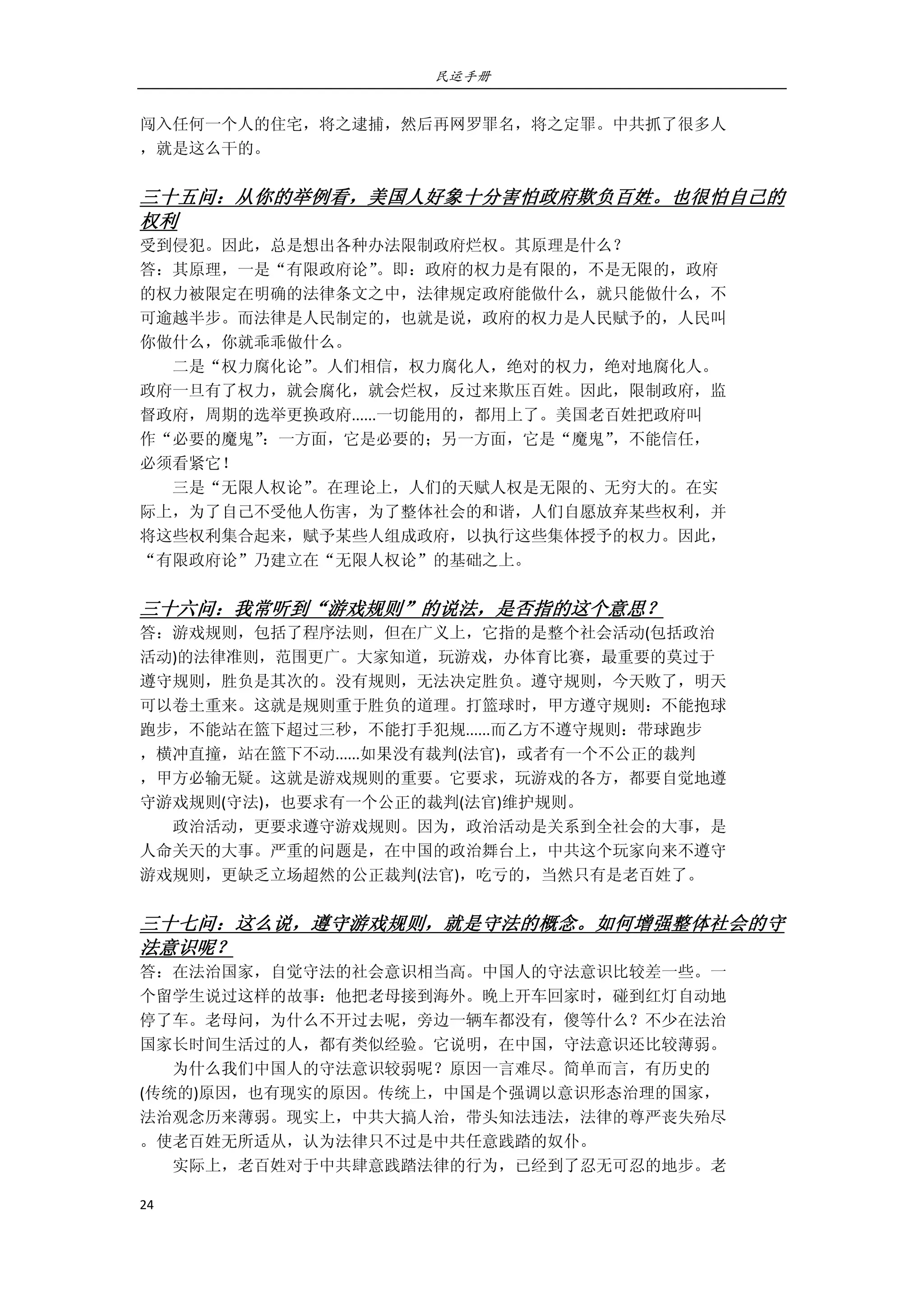 民运手册
24 
 
闯入任何一个人的住宅，将之逮捕，然后再网罗罪名，将之定罪。中共抓了很多人 
，就是这么干的。 
 
三十五问：从你的举例看，美国人好象十分害怕政府欺负百姓。也很怕自己的
权利 
受到侵犯。因此，总是想出各种办法限制政府烂权。其原理是什么？ 
答：其原理，一是“有限政府论”。即：政府的权力是有限的，不是无限的，政府 
的权力被限定在明确的法律条文之中，法律规定政府能做什么，就只能做什么，不 
可逾越半步。而法律是人民制定的，也就是说，政府的权力是人民赋予的，人民叫 
你做什么，你就乖乖做什么。 
        二是“权力腐化论”。人们相信，权力腐化人，绝对的权力，绝对地腐化人。 
政府一旦有了权力，就会腐化，就会烂权，反过来欺压百姓。因此，限制政府，监 
督政府，周期的选举更换政府......一切能用的，都用上了。美国老百姓把政府叫 
作“必要的魔鬼”：一方面，它是必要的；另一方面，它是“魔鬼”，不能信任， 
必须看紧它！ 
        三是“无限人权论”。在理论上，人们的天赋人权是无限的、无穷大的。在实 
际上，为了自己不受他人伤害，为了整体社会的和谐，人们自愿放弃某些权利，并 
将这些权利集合起来，赋予某些人组成政府，以执行这些集体授予的权力。因此， 
“有限政府论”乃建立在“无限人权论”的基础之上。 
 
三十六问：我常听到“游戏规则”的说法，是否指的这个意思？ 
答：游戏规则，包括了程序法则，但在广义上，它指的是整个社会活动(包括政治 
活动)的法律准则，范围更广。大家知道，玩游戏，办体育比赛，最重要的莫过于 
遵守规则，胜负是其次的。没有规则，无法决定胜负。遵守规则，今天败了，明天 
可以卷土重来。这就是规则重于胜负的道理。打篮球时，甲方遵守规则：不能抱球 
跑步，不能站在篮下超过三秒，不能打手犯规......而乙方不遵守规则：带球跑步 
，横冲直撞，站在篮下不动......如果没有裁判(法官)，或者有一个不公正的裁判 
，甲方必输无疑。这就是游戏规则的重要。它要求，玩游戏的各方，都要自觉地遵 
守游戏规则(守法)，也要求有一个公正的裁判(法官)维护规则。 
        政治活动，更要求遵守游戏规则。因为，政治活动是关系到全社会的大事，是 
人命关天的大事。严重的问题是，在中国的政治舞台上，中共这个玩家向来不遵守 
游戏规则，更缺乏立场超然的公正裁判(法官)，吃亏的，当然只有是老百姓了。 
 
三十七问：这么说，遵守游戏规则，就是守法的概念。如何增强整体社会的守
法意识呢？ 
答：在法治国家，自觉守法的社会意识相当高。中国人的守法意识比较差一些。一 
个留学生说过这样的故事：他把老母接到海外。晚上开车回家时，碰到红灯自动地 
停了车。老母问，为什么不开过去呢，旁边一辆车都没有，傻等什么？不少在法治 
国家长时间生活过的人，都有类似经验。它说明，在中国，守法意识还比较薄弱。 
        为什么我们中国人的守法意识较弱呢？原因一言难尽。简单而言，有历史的 
(传统的)原因，也有现实的原因。传统上，中国是个强调以意识形态治理的国家， 
法治观念历来薄弱。现实上，中共大搞人治，带头知法违法，法律的尊严丧失殆尽 
。使老百姓无所适从，认为法律只不过是中共任意践踏的奴仆。 
        实际上，老百姓对于中共肆意践踏法律的行为，已经到了忍无可忍的地步。老 
 