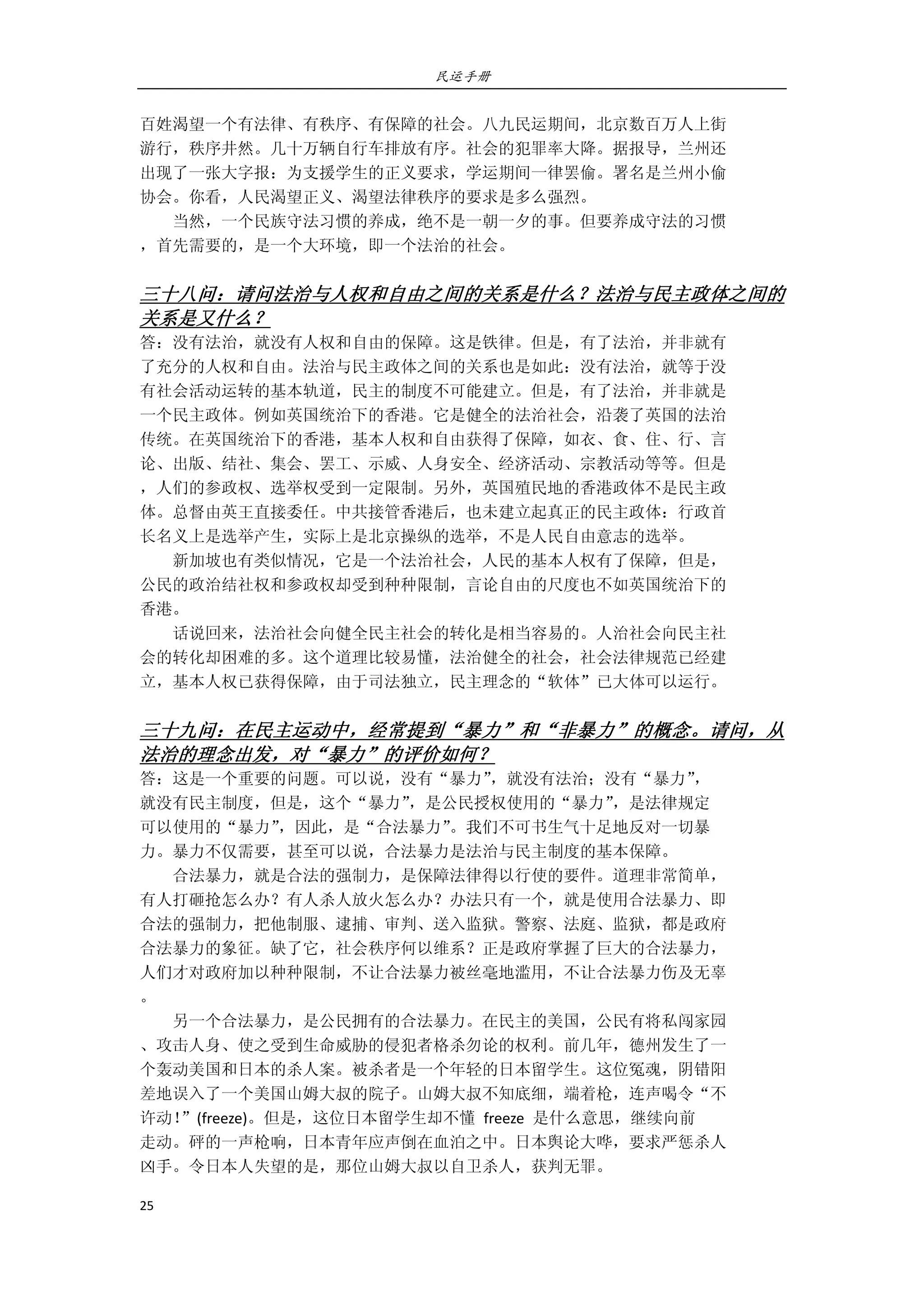 民运手册
25 
 
百姓渴望一个有法律、有秩序、有保障的社会。八九民运期间，北京数百万人上街 
游行，秩序井然。几十万辆自行车排放有序。社会的犯罪率大降。据报导，兰州还 
出现了一张大字报：为支援学生的正义要求，学运期间一律罢偷。署名是兰州小偷 
协会。你看，人民渴望正义、渴望法律秩序的要求是多么强烈。 
        当然，一个民族守法习惯的养成，绝不是一朝一夕的事。但要养成守法的习惯 
，首先需要的，是一个大环境，即一个法治的社会。 
       
三十八问：请问法治与人权和自由之间的关系是什么？法治与民主政体之间的
关系是又什么？ 
答：没有法治，就没有人权和自由的保障。这是铁律。但是，有了法治，并非就有 
了充分的人权和自由。法治与民主政体之间的关系也是如此：没有法治，就等于没 
有社会活动运转的基本轨道，民主的制度不可能建立。但是，有了法治，并非就是 
一个民主政体。例如英国统治下的香港。它是健全的法治社会，沿袭了英国的法治 
传统。在英国统治下的香港，基本人权和自由获得了保障，如衣、食、住、行、言 
论、出版、结社、集会、罢工、示威、人身安全、经济活动、宗教活动等等。但是 
，人们的参政权、选举权受到一定限制。另外，英国殖民地的香港政体不是民主政 
体。总督由英王直接委任。中共接管香港后，也未建立起真正的民主政体：行政首 
长名义上是选举产生，实际上是北京操纵的选举，不是人民自由意志的选举。 
        新加坡也有类似情况，它是一个法治社会，人民的基本人权有了保障，但是， 
公民的政治结社权和参政权却受到种种限制，言论自由的尺度也不如英国统治下的 
香港。 
        话说回来，法治社会向健全民主社会的转化是相当容易的。人治社会向民主社 
会的转化却困难的多。这个道理比较易懂，法治健全的社会，社会法律规范已经建 
立，基本人权已获得保障，由于司法独立，民主理念的“软体”已大体可以运行。 
 
三十九问：在民主运动中，经常提到“暴力”和“非暴力”的概念。请问，从
法治的理念出发，对“暴力”的评价如何？ 
答：这是一个重要的问题。可以说，没有“暴力”，就没有法治；没有“暴力”， 
就没有民主制度，但是，这个“暴力”，是公民授权使用的“暴力”，是法律规定 
可以使用的“暴力”，因此，是“合法暴力”。我们不可书生气十足地反对一切暴 
力。暴力不仅需要，甚至可以说，合法暴力是法治与民主制度的基本保障。 
        合法暴力，就是合法的强制力，是保障法律得以行使的要件。道理非常简单， 
有人打砸抢怎么办？有人杀人放火怎么办？办法只有一个，就是使用合法暴力、即 
合法的强制力，把他制服、逮捕、审判、送入监狱。警察、法庭、监狱，都是政府 
合法暴力的象征。缺了它，社会秩序何以维系？正是政府掌握了巨大的合法暴力， 
人们才对政府加以种种限制，不让合法暴力被丝毫地滥用，不让合法暴力伤及无辜 
。 
        另一个合法暴力，是公民拥有的合法暴力。在民主的美国，公民有将私闯家园 
、攻击人身、使之受到生命威胁的侵犯者格杀勿论的权利。前几年，德州发生了一 
个轰动美国和日本的杀人案。被杀者是一个年轻的日本留学生。这位冤魂，阴错阳 
差地误入了一个美国山姆大叔的院子。山姆大叔不知底细，端着枪，连声喝令“不 
许动！”(freeze)。但是，这位日本留学生却不懂  freeze  是什么意思，继续向前 
走动。砰的一声枪响，日本青年应声倒在血泊之中。日本舆论大哗，要求严惩杀人 
凶手。令日本人失望的是，那位山姆大叔以自卫杀人，获判无罪。 
 